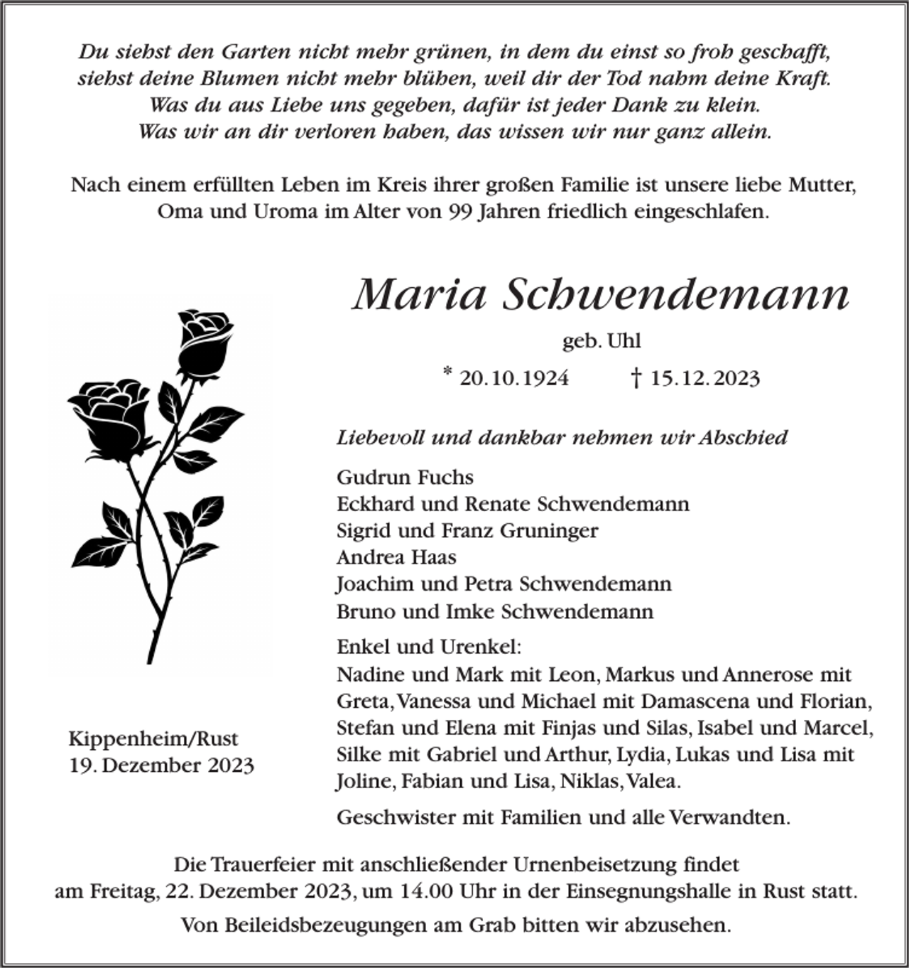 <p>Du siehst den Garten nicht mehr grünen, in dem du einst so froh geschafft,<br />siehst deine Blumen nicht mehr blühen, weil dir der Tod nahm deine Kraft.<br />Was du aus Liebe uns gegeben, dafür ist jeder Dank zu klein.<br />Was wir an dir verloren haben, das wissen wir nur ganz allein.<br />Nach einem erfüllten Leben im Kreis ihrer großen Familie ist unsere liebe Mutter,<br />Oma und Uroma im Alter von 99 Jahren friedlich eingeschlafen.</p><p>Maria Schwendemann<br />geb. Uhl</p><p>* 20.10.1924</p><p>† 15.12. 2023</p><p>Liebevoll und dankbar nehmen wir Abschied<br />Gudrun Fuchs<br />Eckhard und Renate Schwendemann<br />Sigrid und Franz Gruninger<br />Andrea Haas<br />Joachim und Petra Schwendemann<br />Bruno und Imke Schwendemann</p><p>Kippenheim/Rust<br />19. Dezember 2023</p><p>Enkel und Urenkel:<br />Nadine und Mark mit Leon, Markus und Annerose mit<br />Greta,Vanessa und Michael mit Damascena und Florian,<br />Stefan und Elena mit Finjas und Silas, Isabel und Marcel,<br />Silke mit Gabriel und Arthur, Lydia, Lukas und Lisa mit<br />Joline, Fabian und Lisa, Niklas,Valea.<br />Geschwister mit Familien und alle Verwandten.</p><p>Die Trauerfeier mit anschließender Urnenbeisetzung findet<br />am Freitag, 22. Dezember 2023, um 14.00 Uhr in der Einsegnungshalle in Rust statt.<br />Von Beileidsbezeugungen am Grab bitten wir abzusehen.</p>