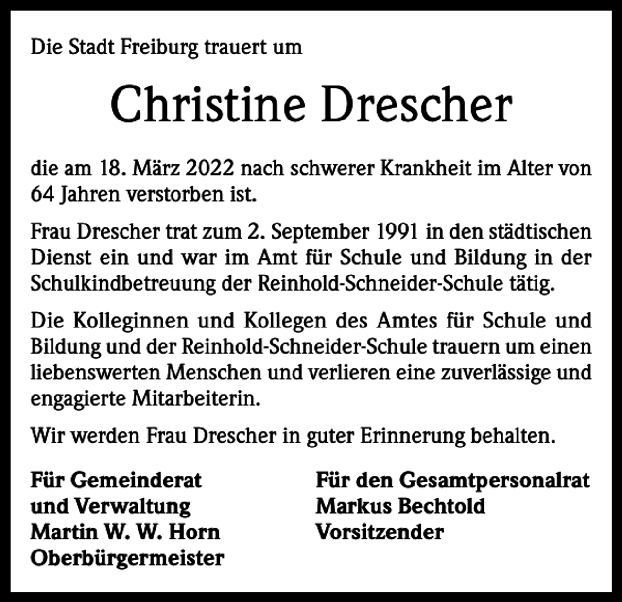 <p>Die Stadt Freiburg trauert um</p><p>Christine Drescher<br />die am 18. März 2022 nach schwerer Krankheit im Alter von<br />64 Jahren verstorben ist.<br />Frau Drescher trat zum 2. September 1991 in den städtischen<br />Dienst ein und war im Amt für Schule und Bildung in der<br />Schulkindbetreuung der Reinhold-Schneider-Schule tätig.<br />Die Kolleginnen und Kollegen des Amtes für Schule und<br />Bildung und der Reinhold-Schneider-Schule trauern um einen<br />liebenswerten Menschen und verlieren eine zuverlässige und<br />engagierte Mitarbeiterin.<br />Wir werden Frau Drescher in guter Erinnerung behalten.<br />Für Gemeinderat<br />und Verwaltung<br />Martin W. W. Horn<br />Oberbürgermeister</p><p>Für den Gesamtpersonalrat<br />Markus Bechtold<br />Vorsitzender</p>