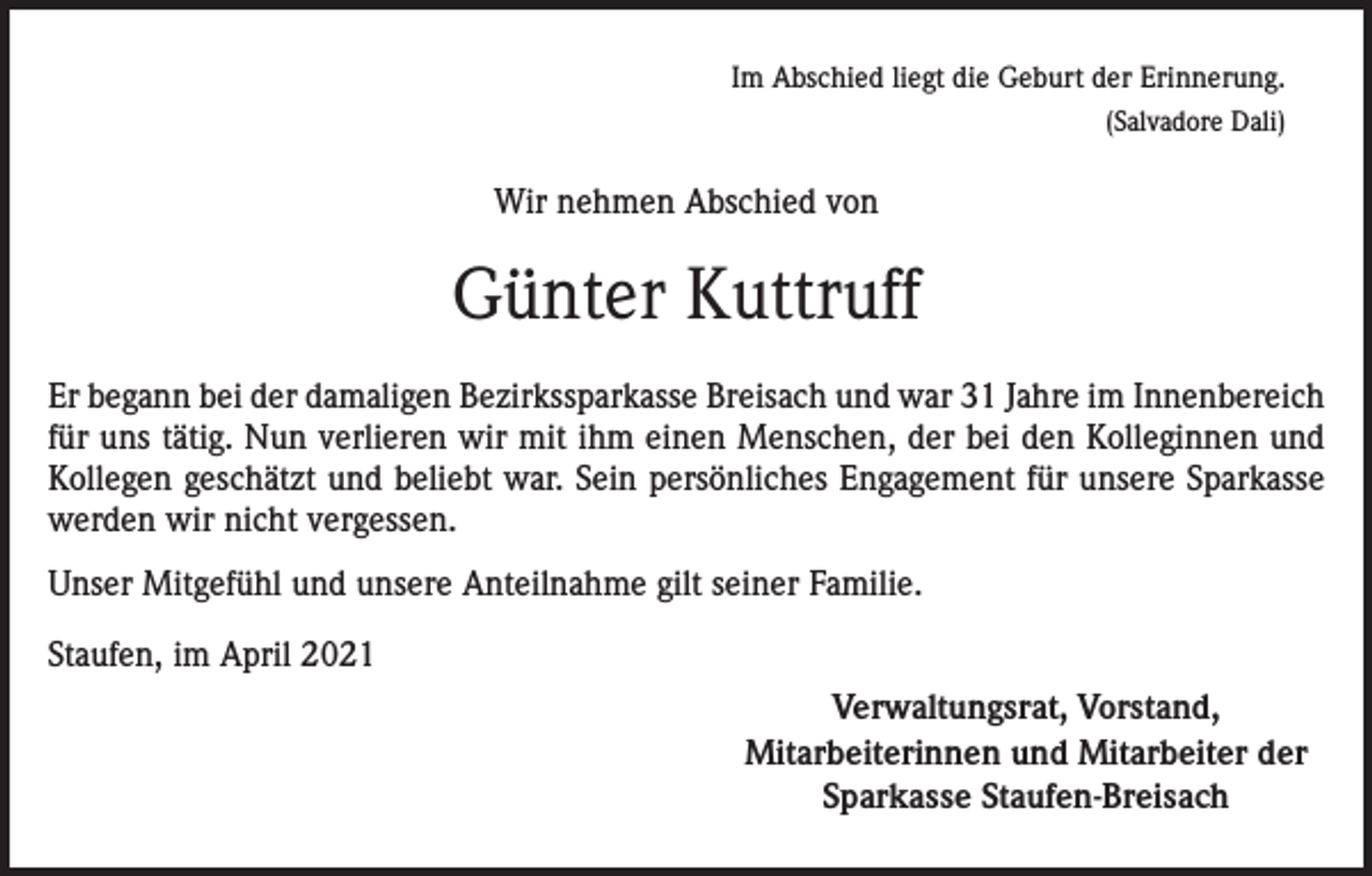 <p>Im Abschied liegt die Geburt der Erinnerung.<br />(Salvadore Dali)</p><p>Wir nehmen Abschied von</p><p>Günter Kuttruff<br />Er begann bei der damaligen Bezirkssparkasse Breisach und war 31 Jahre im Innenbereich<br />für uns tätig. Nun verlieren wir mit ihm einen Menschen, der bei den Kolleginnen und<br />Kollegen geschätzt und beliebt war. Sein persönliches Engagement für unsere Sparkasse<br />werden wir nicht vergessen.<br />Unser Mitgefühl und unsere Anteilnahme gilt seiner Familie.<br />Staufen, im April 2021</p><p>Verwaltungsrat, Vorstand,<br />Mitarbeiterinnen und Mitarbeiter der<br />Sparkasse Staufen-Breisach</p>
