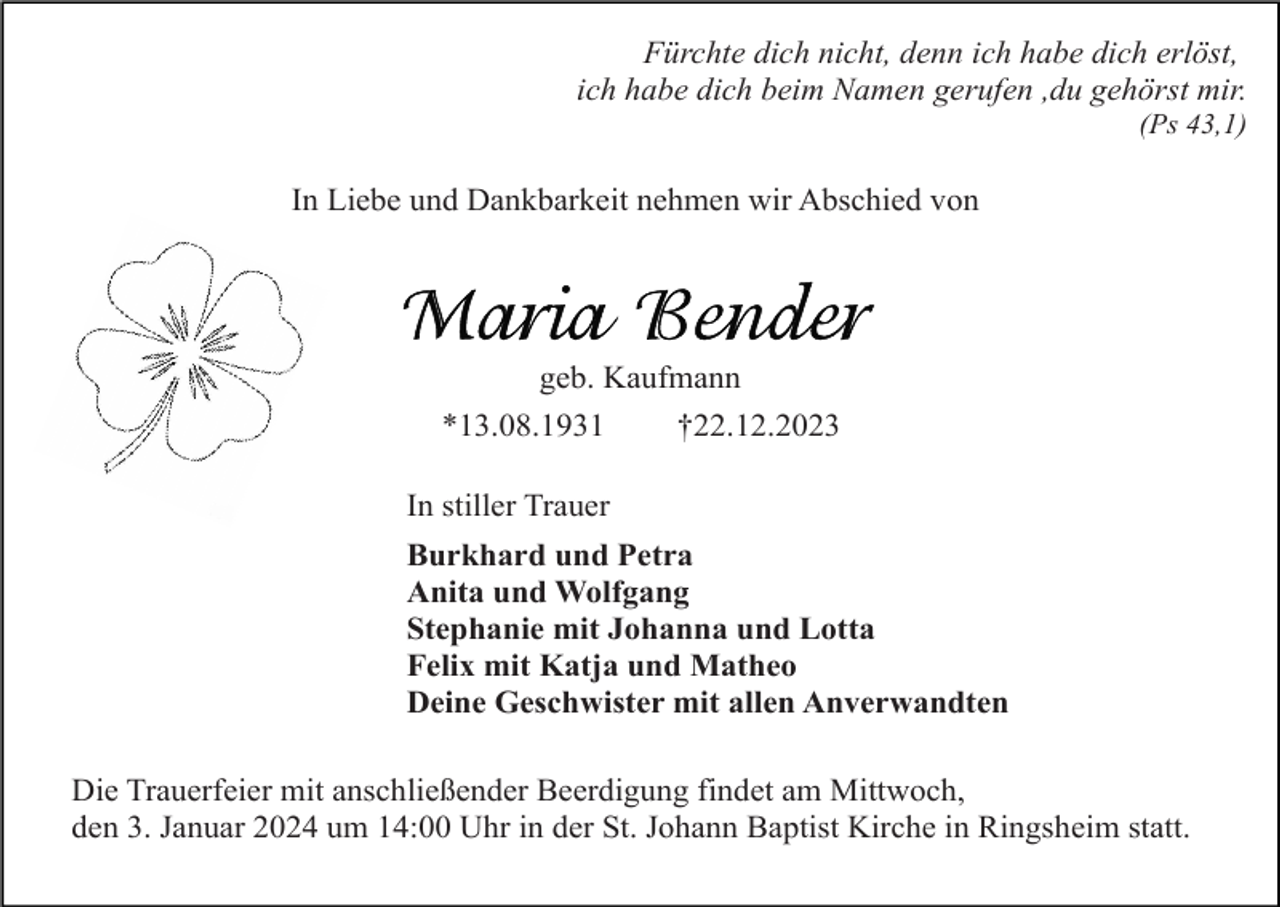 <p>Fürchte dich nicht, denn ich habe dich erlöst,<br />ich habe dich beim Namen gerufen ,du gehörst mir.<br />(Ps 43,1)</p><p>In Liebe und Dankbarkeit nehmen wir Abschied von</p><p>geb. Kaufmann<br />*13.08.1931<br />†22.12.2023<br />In stiller Trauer<br />Burkhard und Petra<br />Anita und Wolfgang<br />Stephanie mit Johanna und Lotta<br />Felix mit Katja und Matheo<br />Deine Geschwister mit allen Anverwandten<br />Die Trauerfeier mit anschließender Beerdigung findet am Mittwoch,<br />den 3. Januar 2024 um 14:00 Uhr in der St. Johann Baptist Kirche in Ringsheim statt.</p>