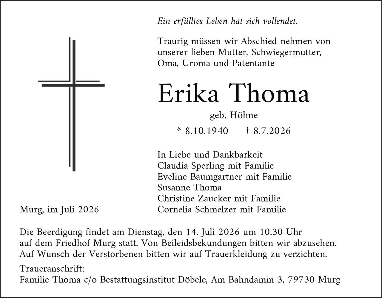 <p><i>Ein erfülltes Leben hat sich vollendet.</i></p>

<p>Traurig müssen wir Abschied nehmen von unserer lieben Mutter, Schwiegermutter, Oma, Uroma und Patentante</p>

<p><strong>Erika Thoma</strong><br>geb. Höhne<br>* 8.10.1940 † 8.7.2026</p>

<p>In Liebe und Dankbarkeit<br>Claudia Sperling mit Familie<br>Eveline Baumgartner mit Familie<br>Susanne Thoma<br>Christine Zaucker mit Familie<br>Cornelia Schmelzer mit Familie</p>

<p>Murg, im Juli 2026</p>

<p>Die Beerdigung findet am Dienstag, den 14. Juli 2026 um 10.30 Uhr auf dem Friedhof Murg statt. Von Beiliedsbekundungen bitten wir abzusehen. Auf Wunsch der Verstorbenen bitten wir auf Truerkleidung zu verzichten.</p>

<p>Traueranschrift:<br>Familie Thoma c/o Bestattungsinstitut Döbele, Am Bahndamm 3, 79730 Murg</p>