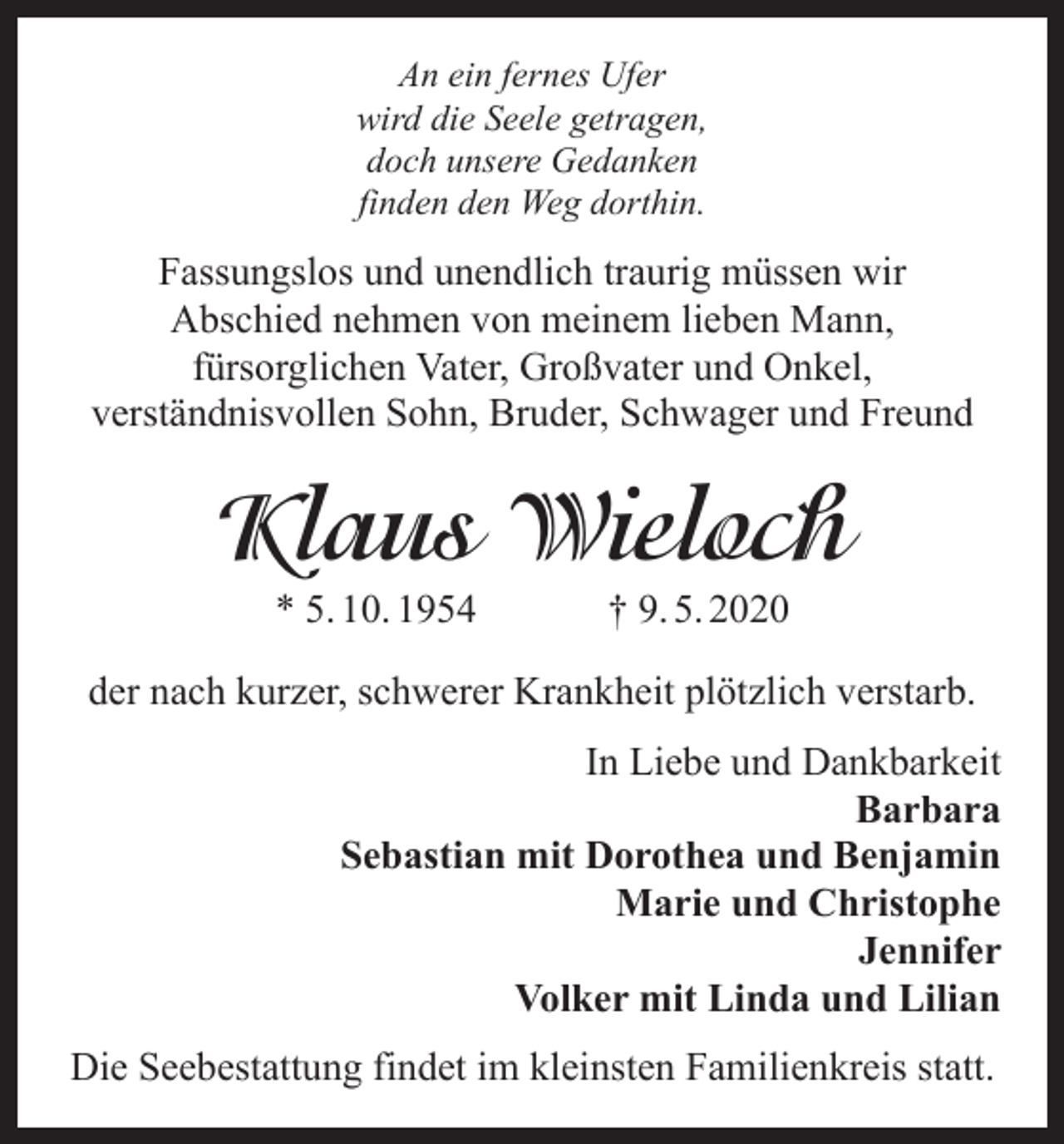 <p>An ein fernes Ufer<br />wird die Seele getragen,<br />doch unsere Gedanken<br />finden den Weg dorthin.</p><p>Fassungslos und unendlich traurig müssen wir<br />Abschied nehmen von meinem lieben Mann,<br />fürsorglichen Vater, Großvater und Onkel,<br />verständnisvollen Sohn, Bruder, Schwager und Freund</p><p>Klaus Wieloch<br />* 5. 10. 1954</p><p>† 9. 5. 2020</p><p>der nach kurzer, schwerer Krankheit plötzlich verstarb.<br />In Liebe und Dankbarkeit<br />Barbara<br />Sebastian mit Dorothea und Benjamin<br />Marie und Christophe<br />Jennifer<br />Volker mit Linda und Lilian<br />Die Seebestattung findet im kleinsten Familienkreis statt.</p>