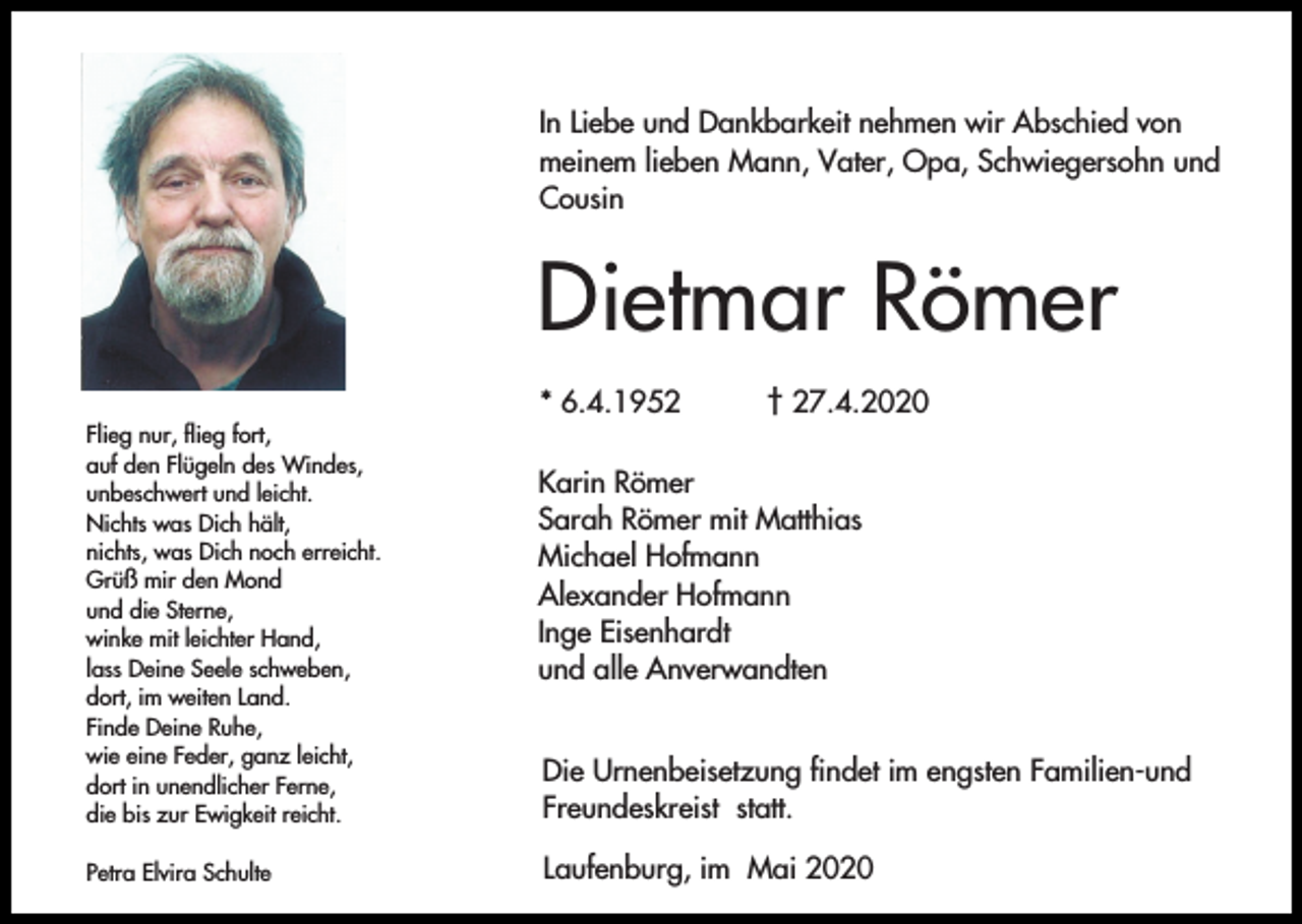 <p>In Liebe und Dankbarkeit nehmen wir Abschied von<br />meinem lieben Mann, Vater, Opa, Schwiegersohn und<br />Cousin</p><p>Dietmar Römer<br />* 6.4.1952<br />Flieg nur, flieg fort,<br />auf den Flügeln des Windes,<br />unbeschwert und leicht.<br />Nichts was Dich hält,<br />nichts, was Dich noch erreicht.<br />Grüß mir den Mond<br />und die Sterne,<br />winke mit leichter Hand,<br />lass Deine Seele schweben,<br />dort, im weiten Land.<br />Finde Deine Ruhe,<br />wie eine Feder, ganz leicht,<br />dort in unendlicher Ferne,<br />die bis zur Ewigkeit reicht.<br />Petra Elvira Schulte</p><p>† 27.4.2020</p><p>Karin Römer<br />Sarah Römer mit Matthias<br />Michael Hofmann<br />Alexander Hofmann<br />Inge Eisenhardt<br />und alle Anverwandten<br />Die Urnenbeisetzung findet im engsten Familien-und<br />Freundeskreist statt.<br />Laufenburg, im Mai 2020</p>