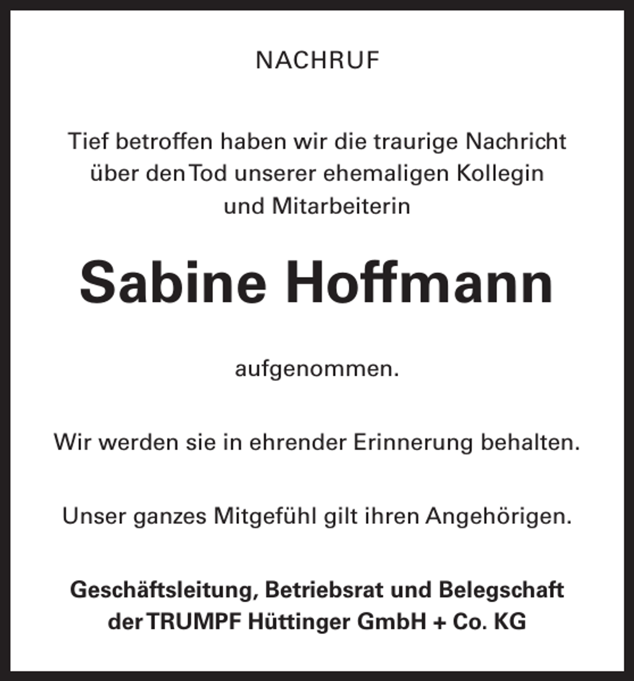<p>NACHRUF<br />Tief betroffen haben wir die traurige Nachricht<br />über den Tod unserer ehemaligen Kollegin<br />und Mitarbeiterin</p><p>Sabine Hoffmann<br />aufgenommen.<br />Wir werden sie in ehrender Erinnerung behalten.<br />Unser ganzes Mitgefühl gilt ihren Angehörigen.<br />Geschäftsleitung, Betriebsrat und Belegschaft<br />der TRUMPF Hüttinger GmbH + Co. KG</p>