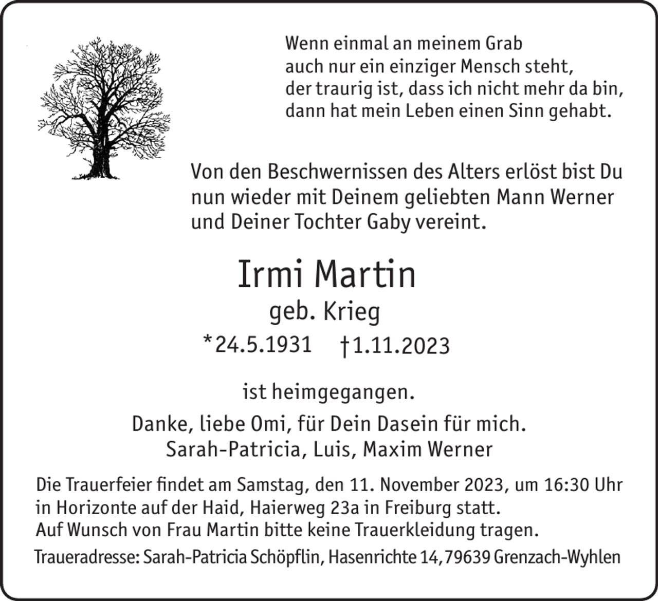 <p>Wenn einmal an meinem Grab<br />auch nur ein einziger Mensch steht,<br />der traurig ist, dass ich nicht mehr da bin,<br />dann hat mein Leben einen Sinn gehabt.</p><p>Von den Beschwernissen des Alters erlöst bist Du<br />nun wieder mit Deinem geliebten Mann Werner<br />und Deiner Tochter Gaby vereint.</p><p>Irmi Martin<br />geb. Krieg</p><p>*24.5.1931</p><p>†1.11.2023</p><p>ist heimgegangen.<br />Danke, liebe Omi, für Dein Dasein für mich.<br />Sarah-Patricia, Luis, Maxim Werner<br />Die Trauerfeier findet am Samstag, den 11. November 2023, um 16:30 Uhr<br />in Horizonte auf der Haid, Haierweg 23a in Freiburg statt.<br />Auf Wunsch von Frau Martin bitte keine Trauerkleidung tragen.<br />Traueradresse: Sarah-Patricia Schöpflin, Hasenrichte 14,79639 Grenzach-Wyhlen</p>
