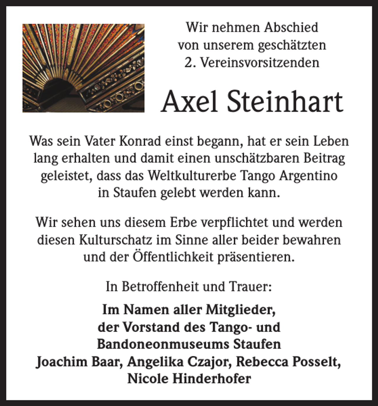 <p>Wir nehmen Abschied<br />von unserem geschätzten<br />2. Vereinsvorsitzenden</p><p>Axel Steinhart<br />Was sein Vater Konrad einst begann, hat er sein Leben<br />lang erhalten und damit einen unschätzbaren Beitrag<br />geleistet, dass das Weltkulturerbe Tango Argentino<br />in Staufen gelebt werden kann.<br />Wir sehen uns diesem Erbe verpflichtet und werden<br />diesen Kulturschatz im Sinne aller beider bewahren<br />und der Öffentlichkeit präsentieren.<br />In Betroffenheit und Trauer:<br />Im Namen aller Mitglieder,<br />der Vorstand des Tango- und<br />Bandoneonmuseums Staufen<br />Joachim Baar, Angelika Czajor, Rebecca Posselt,<br />Nicole Hinderhofer</p>