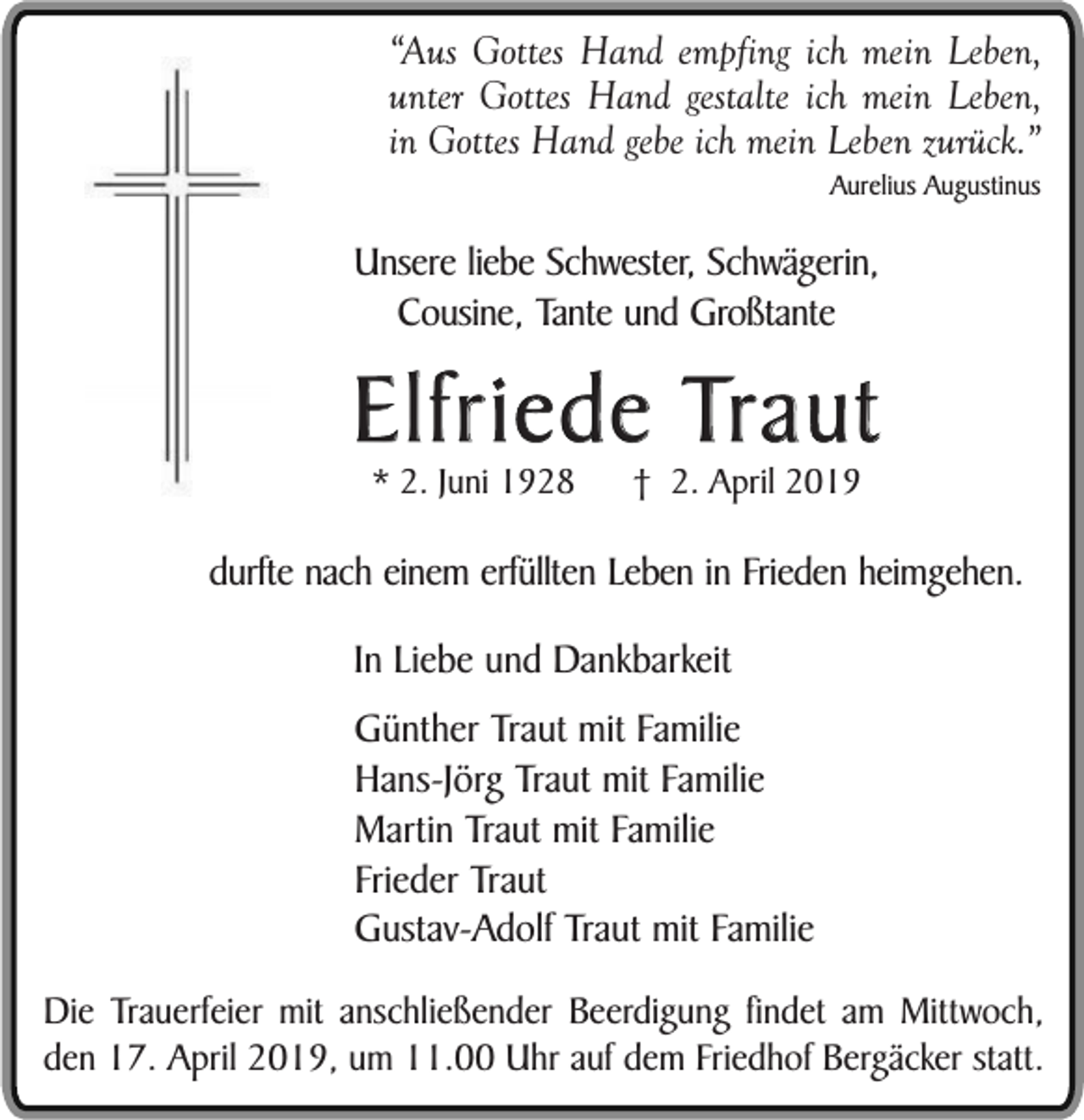 <p>“Aus Gottes Hand empfing ich mein Leben,<br />unter Gottes Hand gestalte ich mein Leben,<br />in Gottes Hand gebe ich mein Leben zurück.”<br />Aurelius Augustinus</p><p>Unsere liebe Schwester, Schwägerin,<br />Cousine, Tante und Großtante</p><p>Elfriede Traut<br />* 2. Juni 1928</p><p>† 2. April 2019</p><p>durfte nach einem erfüllten Leben in Frieden heimgehen.<br />In Liebe und Dankbarkeit<br />Günther Traut mit Familie<br />Hans-Jörg Traut mit Familie<br />Martin Traut mit Familie<br />Frieder Traut<br />Gustav-Adolf Traut mit Familie<br />Die Trauerfeier mit anschließender Beerdigung findet am Mittwoch,<br />den 17. April 2019, um 11.00 Uhr auf dem Friedhof Bergäcker statt.</p>
