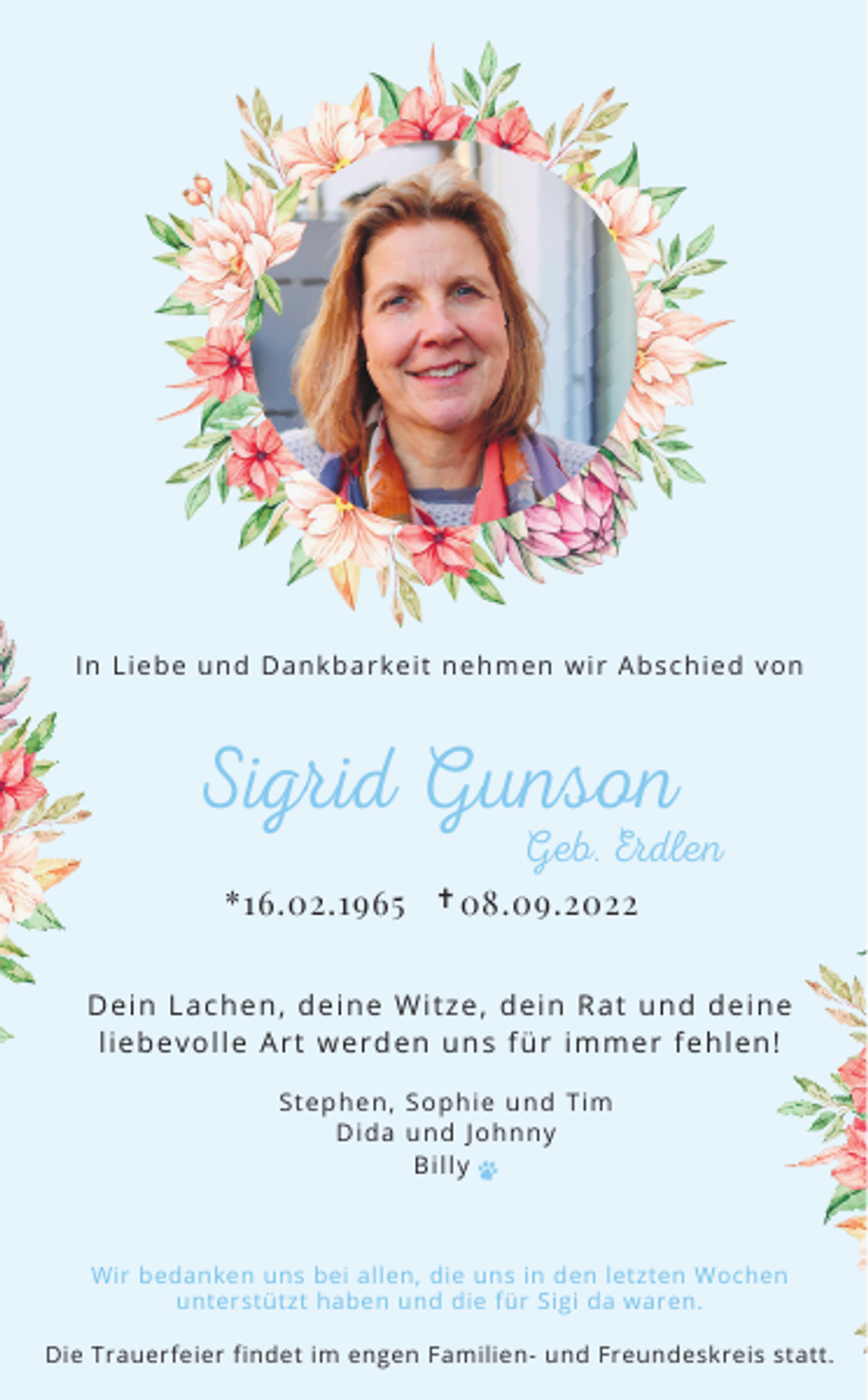 <p>In L ie be und D a nkba r ke it ne hm e n wir Abs c hie d vo n</p><p>Sigrid Gunson<br />Geb. Erdlen</p><p>*16.02.1965 ✝ 08.09.2022</p><p>D e in L a c he n, de ine Wit ze , de in R a t und de ine</p><p>lie be vo lle Ar t we r de n uns für im m e r fe hle n!<br />St e phe n, So phie und T im<br />D ida und J o hnny<br />Billy</p><p>Wir bedanken uns bei allen, die uns in den letzten Wochen</p><p>unterstützt haben und die für Sigi da waren.<br />Die Trauerfeier findet im engen Familien- und Freundeskreis statt.</p>