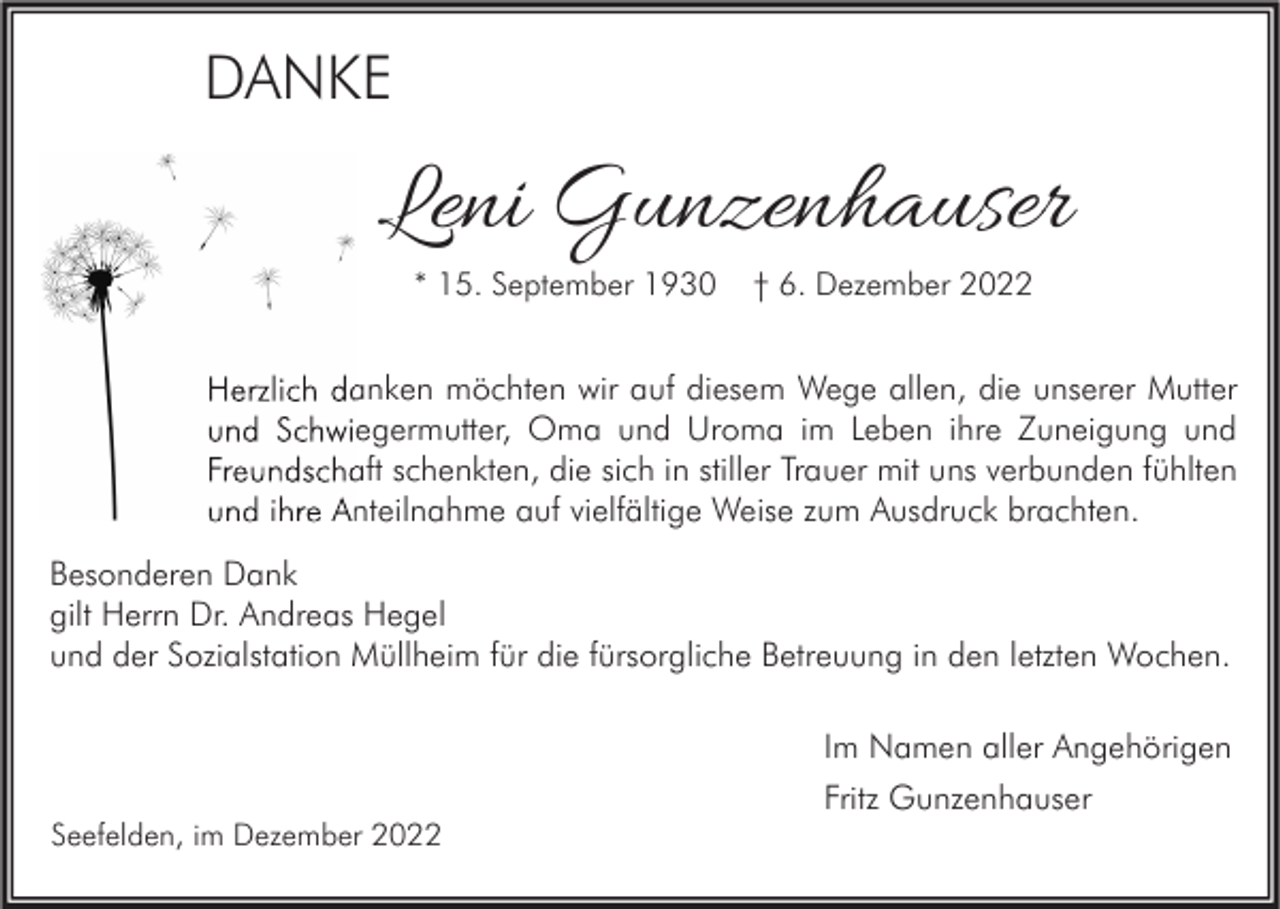 <p>DANKE</p><p>Leni Gunzenhauser<br />* 15. September 1930</p><p>† 6. Dezember 2022</p><p>Herzlich danken möchten wir auf diesem Wege allen, die unserer Mutter<br />und Schwiegermutter, Oma und Uroma im Leben ihre Zuneigung und<br />Freundschaft schenkten, die sich in stiller Trauer mit uns verbunden fühlten<br />und ihre Anteilnahme auf vielfältige Weise zum Ausdruck brachten.<br />Besonderen Dank<br />gilt Herrn Dr. Andreas Hegel<br />und der Sozialstation Müllheim für die fürsorgliche Betreuung in den letzten Wochen.<br />Im Namen aller Angehörigen<br />Fritz Gunzenhauser<br />Seefelden, im Dezember 2022</p>