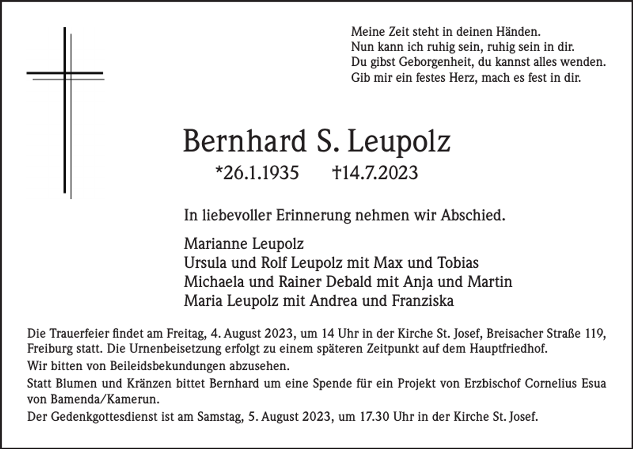 <p>Meine Zeit steht in deinen Händen.<br />Nun kann ich ruhig sein, ruhig sein in dir.<br />Du gibst Geborgenheit, du kannst alles wenden.<br />Gib mir ein festes Herz, mach es fest in dir.</p><p>Bernhard S. Leupolz<br />*26.1.1935</p><p>†14.7.2023</p><p>In liebevoller Erinnerung nehmen wir Abschied.<br />Marianne Leupolz<br />Ursula und Rolf Leupolz mit Max und Tobias<br />Michaela und Rainer Debald mit Anja und Martin<br />Maria Leupolz mit Andrea und Franziska<br />Die Trauerfeier findet am Freitag, 4. August 2023, um 14 Uhr in der Kirche St. Josef, Breisacher Straße 119,<br />Freiburg statt. Die Urnenbeisetzung erfolgt zu einem späteren Zeitpunkt auf dem Hauptfriedhof.<br />Wir bitten von Beileidsbekundungen abzusehen.<br />Statt Blumen und Kränzen bittet Bernhard um eine Spende für ein Projekt von Erzbischof Cornelius Esua<br />von Bamenda/Kamerun.<br />Der Gedenkgottesdienst ist am Samstag, 5. August 2023, um 17.30 Uhr in der Kirche St. Josef.</p>