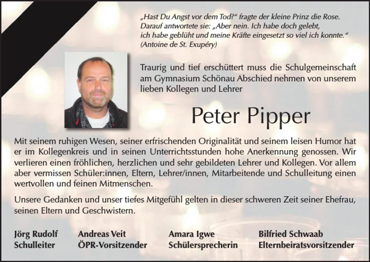 <p>„Hast Du Angst vor dem Tod?“ fragte der kleine Prinz die Rose.<br />Darauf antwortete sie: „Aber nein. Ich habe doch gelebt,<br />ich habe geblüht und meine Kräfte eingesetzt so viel ich konnte.“<br />(Antoine de St. Exupéry)</p><p>Traurig und tief erschüttert muss die Schulgemeinschaft<br />am Gymnasium Schönau Abschied nehmen von unserem<br />lieben Kollegen und Lehrer</p><p>Peter Pipper<br />Mit seinem ruhigen Wesen, seiner erfrischenden Originalität und seinem leisen Humor hat<br />er im Kollegenkreis und in seinen Unterrichtsstunden hohe Anerkennung genossen. Wir<br />verlieren einen fröhlichen, herzlichen und sehr gebildeten Lehrer und Kollegen. Vor allem<br />aber vermissen Schüler:innen, Eltern, Lehrer/innen, Mitarbeitende und Schulleitung einen<br />wertvollen und feinen Mitmenschen.<br />Unsere Gedanken und unser tiefes Mitgefühl gelten in dieser schweren Zeit seiner Ehefrau,<br />seinen Eltern und Geschwistern.<br />Jörg Rudolf<br />Schulleiter</p><p>Andreas Veit<br />ÖPR-Vorsitzender</p><p>Amara Igwe<br />Schülersprecherin</p><p>Bilfried Schwaab<br />Elternbeiratsvorsitzender</p>