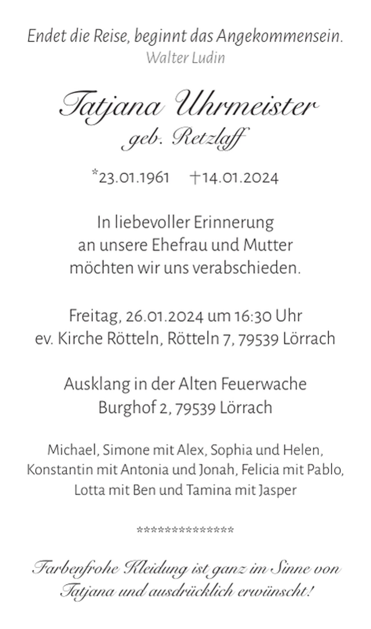 <p>Endet die Reise, beginnt das Angekommensein.<br />Walter Ludin</p>
<p>Tatjana Uhrmeister<br />geb. Retzlaff<br />*23.01.1961 <span>†1</span>4.01.2024</p>
<p>In liebevoller Erinnerung<br />an unsere Ehefrau und Mutter<br />möchten wir uns verabschieden.<br />Freitag, 26.01.2024 um 16:30 Uhr<br />ev. Kirche Rötteln, Rötteln 7, 79539 Lörrach<br />Ausklang in der Alten Feuerwache<br />Burghof 2, 79539 Lörrach<br />Michael, Simone mit Alex, Sophia und Helen,<br />Konstantin mit Antonia und Jonah, Felicia mit Pablo,<br />Lotta mit Ben und Tamina mit Jasper</p>
<p>**************<br />Farbenfrohe Kleidung ist ganz im Sinne von<br />Tatjana und ausdrücklich erwünscht!</p>