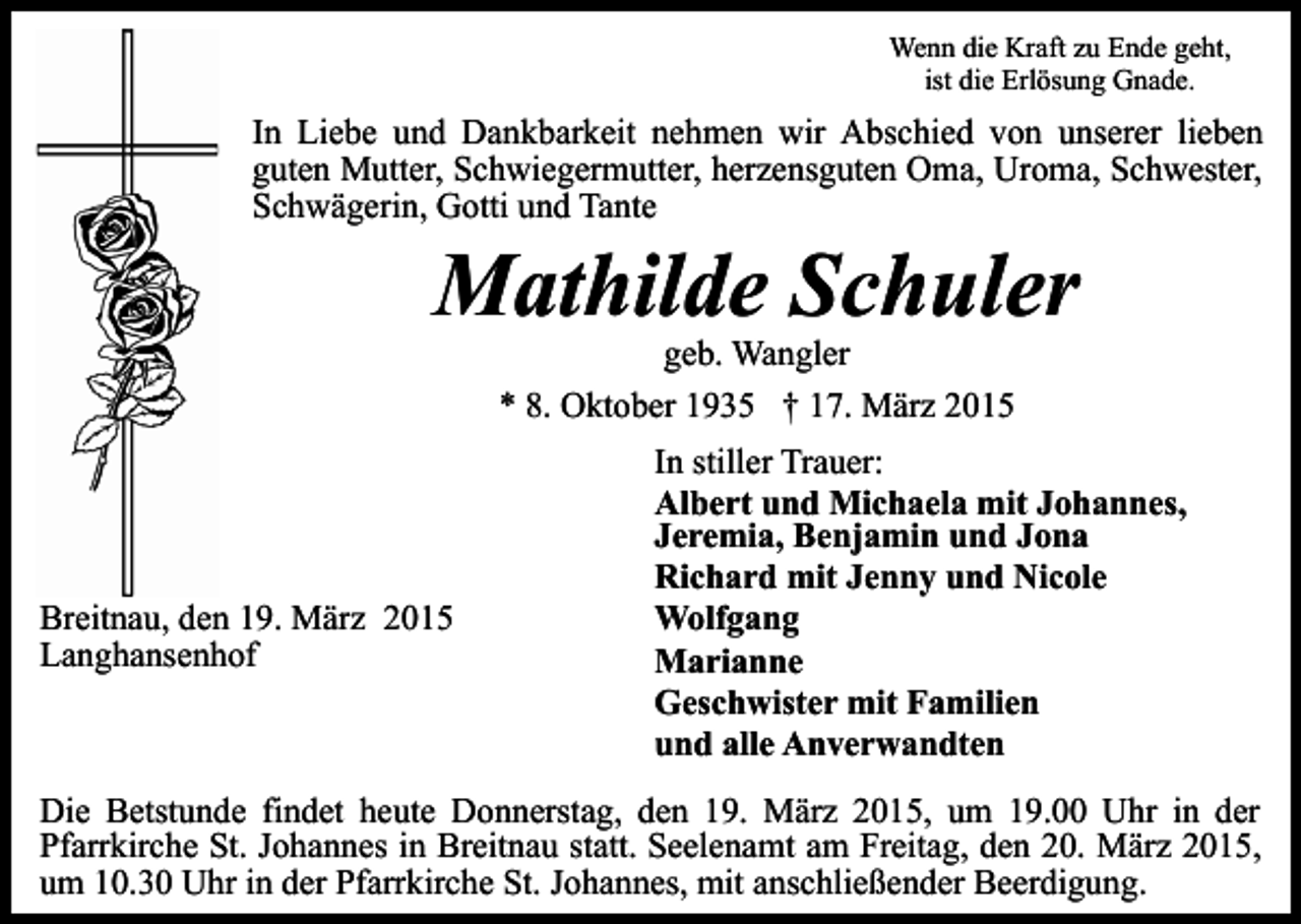 <p>Wenn die Kraft zu Ende geht,<br />ist die Erlösung Gnade.</p><p>In Liebe und Dankbarkeit nehmen wir Abschied von unserer lieben<br />guten Mutter, Schwiegermutter, herzensguten Oma, Uroma, Schwester,<br />Schwägerin, Gotti und Tante</p><p>Mathilde Schuler<br />geb. Wangler<br />* 8. Oktober 1935 † 17. März 2015</p><p>Breitnau, den 19. März 2015<br />Langhansenhof</p><p>In stiller Trauer:<br />Albert und Michaela mit Johannes,<br />Jeremia, Benjamin und Jona<br />Richard mit Jenny und Nicole<br />Wolfgang<br />Marianne<br />Geschwister mit Familien<br />und alle Anverwandten</p><p>Die Betstunde findet heute Donnerstag, den 19. März 2015, um 19.00 Uhr in der<br />Pfarrkirche St. Johannes in Breitnau statt. Seelenamt am Freitag, den 20. März 2015,<br />um 10.30 Uhr in der Pfarrkirche St. Johannes, mit anschließender Beerdigung.</p>