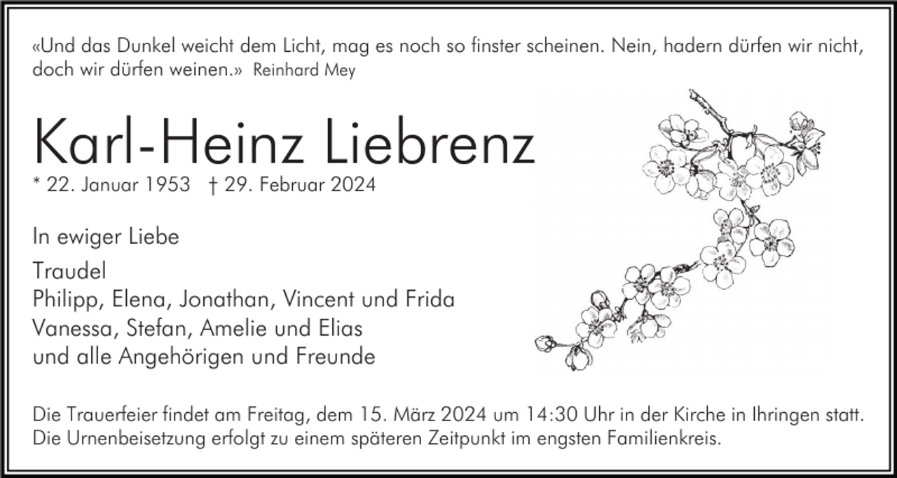 <p>«Und das Dunkel weicht dem Licht, mag es noch so finster scheinen. Nein, hadern dürfen wir nicht,<br />doch wir dürfen weinen.» Reinhard Mey</p><p>Karl-Heinz Liebrenz<br />* 22. Januar 1953 † 29. Februar 2024</p><p>In ewiger Liebe<br />Traudel<br />Philipp, Elena, Jonathan, Vincent und Frida<br />Vanessa, Stefan, Amelie und Elias<br />und alle Angehörigen und Freunde<br />Die Trauerfeier findet am Freitag, dem 15. März 2024 um 14:30 Uhr in der Kirche in Ihringen statt.<br />Die Urnenbeisetzung erfolgt zu einem späteren Zeitpunkt im engsten Familienkreis.</p>