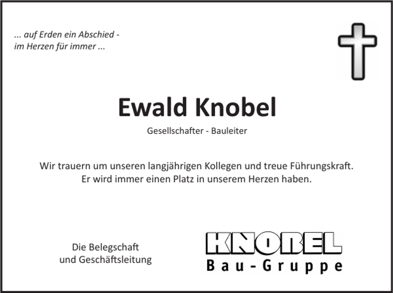 <p>... auf Erden ein Abschied im Herzen für immer ...</p><p>Ewald Knobel<br />Gesellschafter - Bauleiter</p><p>Wir trauern um unseren langjährigen Kollegen und treue Führungskra�.<br />Er wird immer einen Platz in unserem Herzen haben.</p><p>Die Belegscha�<br />und Geschä�sleitung</p>