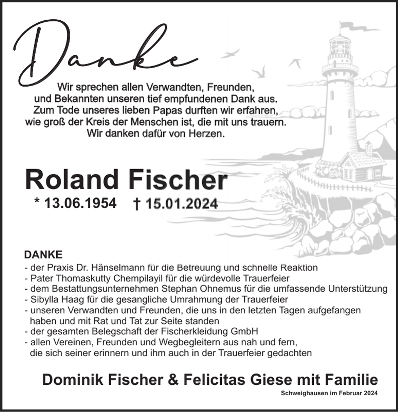 <p>Danke</p><p>Wir sprechen allen Verwandten, Freunden,<br />und Bekannten unseren tief empfundenen Dank aus.<br />Zum Tode unseres lieben Papas durften wir erfahren,<br />wie groß der Kreis der Menschen ist, die mit uns trauern.<br />Wir danken dafür von Herzen.</p><p>Roland Fischer<br />* 13.06.1954</p><p>† 15.01.2024</p><p>DANKE<br />- der Praxis Dr. Hänselmann für die Betreuung und schnelle Reaktion<br />- Pater Thomaskutty Chempilayil für die würdevolle Trauerfeier<br />- dem Bestattungsunternehmen Stephan Ohnemus für die umfassende Unterstützung<br />- Sibylla Haag für die gesangliche Umrahmung der Trauerfeier<br />- unseren Verwandten und Freunden, die uns in den letzten Tagen aufgefangen<br />haben und mit Rat und Tat zur Seite standen<br />- der gesamten Belegschaft der Fischerkleidung GmbH<br />- allen Vereinen, Freunden und Wegbegleitern aus nah und fern,<br />die sich seiner erinnern und ihm auch in der Trauerfeier gedachten</p><p>Dominik Fischer &amp; Felicitas Giese mit Familie<br />Schweighausen im Februar 2024</p>