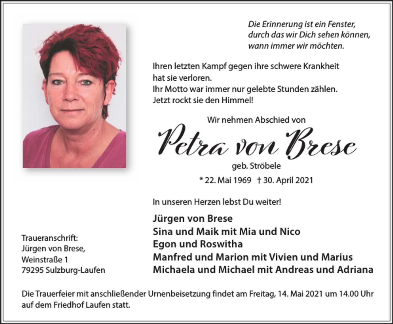<p>Die Erinnerung ist ein Fenster,<br />durch das wir Dich sehen können,<br />wann immer wir möchten.<br />Ihren letzten Kampf gegen ihre schwere Krankheit<br />hat sie verloren.<br />Ihr Motto war immer nur gelebte Stunden zählen.<br />Jetzt rockt sie den Himmel!<br />Wir nehmen Abschied von</p><p>Petra vо Brese<br />geb. Ströbele</p><p>* 22. Mai 1969 † 30. April 2021</p><p>In unseren Herzen lebst Du weiter!</p><p>Traueranschrift:<br />Jürgen von Brese,<br />Weinstraße 1<br />79295 Sulzburg-Laufen</p><p>Jürgen von Brese<br />Sina und Maik mit Mia und Nico<br />Egon und Roswitha<br />Manfred und Marion mit Vivien und Marius<br />Michaela und Michael mit Andreas und Adriana</p><p>Die Trauerfeier mit anschließender Urnenbeisetzung findet am Freitag, 14. Mai 2021 um 14.00 Uhr<br />auf dem Friedhof Laufen statt.</p>
