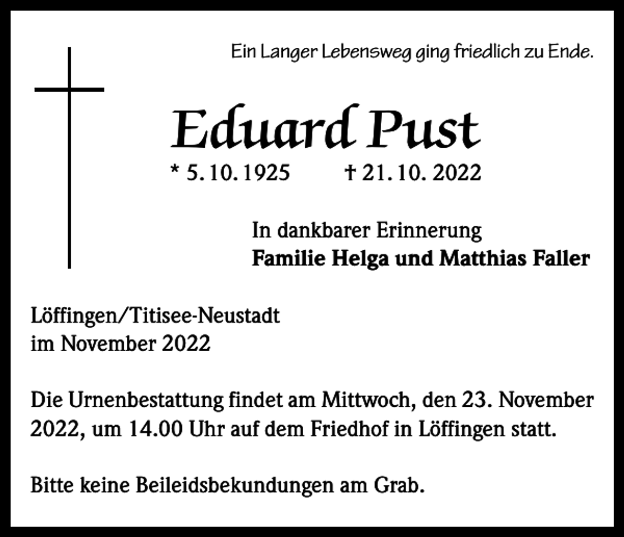 <p>Ein Langer Lebensweg ging friedlich zu Ende.</p><p>Eduard Pust</p><p>* 5. 10. 1925</p><p>† 21. 10. 2022</p><p>In dankbarer Erinnerung<br />Familie Helga und Matthias Faller<br />Löffingen/Titisee-Neustadt<br />im November 2022<br />Die Urnenbestattung findet am Mittwoch, den 23. November<br />2022, um 14.00 Uhr auf dem Friedhof in Löffingen statt.<br />Bitte keine Beileidsbekundungen am Grab.</p>