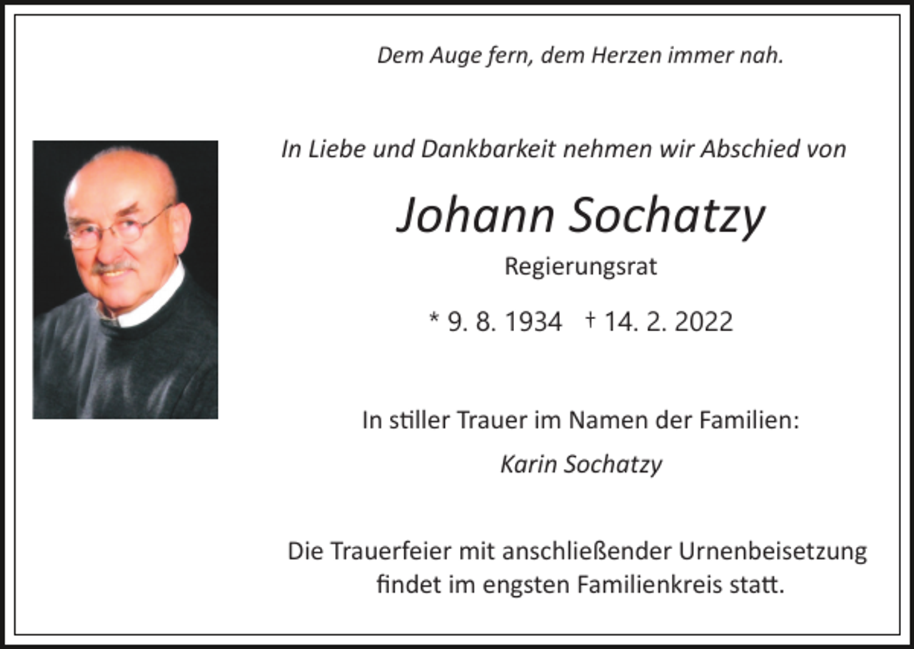 <p>Dem Auge fern, dem Herzen immer nah.</p><p>In Liebe und Dankbarkeit nehmen wir Abschied von</p><p>Johann Sochatzy<br />Regierungsrat<br />* 9. 8. 1934 † 14. 2. 2022</p><p>In s�ller Trauer im Namen der Familien:<br />Karin Sochatzy<br />Die Trauerfeier mit anschließender Urnenbeisetzung<br />ﬁndet im engsten Familienkreis sta�.</p>