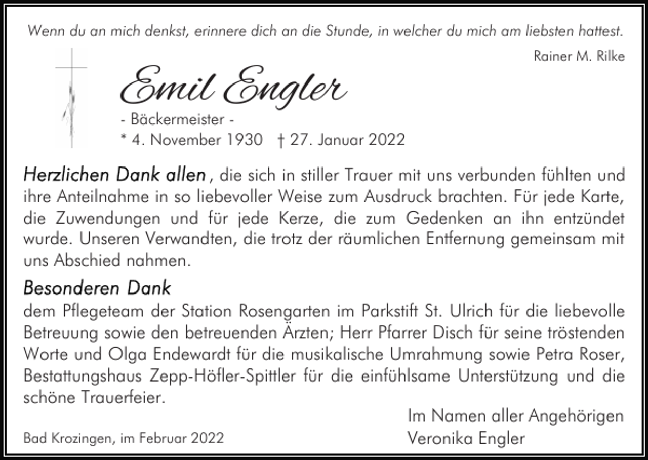 <p>Wenn du an mich denkst, erinnere dich an die Stunde, in welcher du mich am liebsten hattest.</p><p>Emil Engler</p><p>Rainer M. Rilke</p><p>- Bäckermeister * 4. November 1930 † 27. Januar 2022</p><p>, die sich in stiller Trauer mit uns verbunden fühlten und<br />ihre Anteilnahme in so liebevoller Weise zum Ausdruck brachten. Für jede Karte,<br />die Zuwendungen und für jede Kerze, die zum Gedenken an ihn entzündet<br />wurde. Unseren Verwandten, die trotz der räumlichen Entfernung gemeinsam mit<br />uns Abschied nahmen.<br />dem Pflegeteam der Station Rosengarten im Parkstift St. Ulrich für die liebevolle<br />Betreuung sowie den betreuenden Ärzten; Herr Pfarrer Disch für seine tröstenden<br />Worte und Olga Endewardt für die musikalische Umrahmung sowie Petra Roser,<br />Bestattungshaus Zepp-Höfler-Spittler für die einfühlsame Unterstützung und die<br />schöne Trauerfeier.<br />Im Namen aller Angehörigen<br />Bad Krozingen, im Februar 2022<br />Veronika Engler</p>