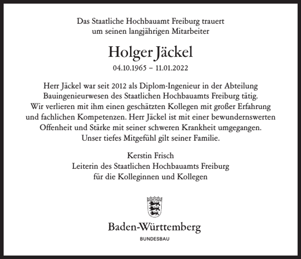 <p>Das Staatliche Hochbauamt Freiburg trauert<br />um seinen langjährigen Mitarbeiter</p><p>Holger Jäckel<br />04.10.1965 – 11.01.2022<br />Herr Jäckel war seit 2012 als Diplom-Ingenieur in der Abteilung<br />Bauingenieurwesen des Staatlichen Hochbauamts Freiburg tätig.<br />Wir verlieren mit ihm einen geschätzten Kollegen mit großer Erfahrung<br />und fachlichen Kompetenzen. Herr Jäckel ist mit einer bewundernswerten<br />Offenheit und Stärke mit seiner schweren Krankheit umgegangen.<br />Unser tiefes Mitgefühl gilt seiner Familie.<br />Kerstin Frisch<br />Leiterin des Staatlichen Hochbauamts Freiburg<br />für die Kolleginnen und Kollegen</p><p>BUNDESBAU</p>