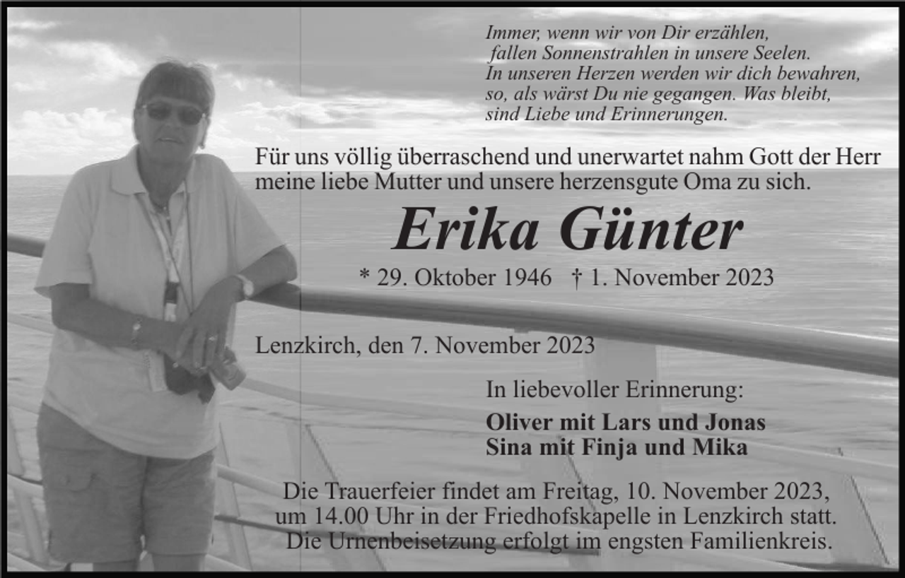 <p>Immer, wenn wir von Dir erzählen,<br />fallen Sonnenstrahlen in unsere Seelen.<br />In unseren Herzen werden wir dich bewahren,<br />so, als wärst Du nie gegangen. Was bleibt,<br />sind Liebe und Erinnerungen.</p><p>Für uns völlig überraschend und unerwartet nahm Gott der Herr<br />meine liebe Mutter und unsere herzensgute Oma zu sich.</p><p>Erika Günter<br />* 29. Oktober 1946 † 1. November 2023<br />Lenzkirch, den 7. November 2023<br />In liebevoller Erinnerung:<br />Oliver mit Lars und Jonas<br />Sina mit Finja und Mika<br />Die Trauerfeier findet am Freitag, 10. November 2023,<br />um 14.00 Uhr in der Friedhofskapelle in Lenzkirch statt.<br />Die Urnenbeisetzung erfolgt im engsten Familienkreis.</p>