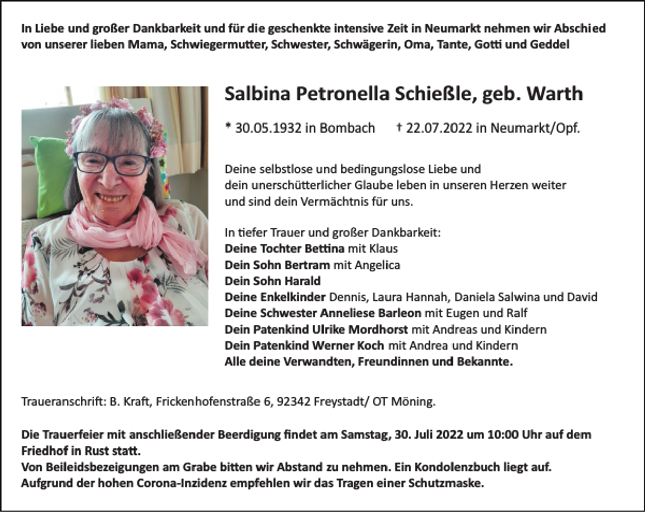 <p>In Liebe und großer Dankbarkeit und für die geschenkte intensive Zeit in Neumarkt nehmen wir Abschied<br />von unserer lieben Mama, Schwiegermu�er, Schwester, Schwägerin, Oma, Tante, Go� und Geddel</p><p>Salbina Petronella Schießle, geb. Warth<br />* 30.05.1932 in Bombach</p><p>† 22.07.2022 in Neumarkt/Opf.</p><p>Deine selbstlose und bedingungslose Liebe und<br />dein unerschü�erlicher Glaube leben in unseren Herzen weiter<br />und sind dein Vermächtnis für uns.<br />In �efer Trauer und großer Dankbarkeit:<br />Deine Tochter Be�na mit Klaus<br />Dein Sohn Bertram mit Angelica<br />Dein Sohn Harald<br />Deine Enkelkinder Dennis, Laura Hannah, Daniela Salwina und David<br />Deine Schwester Anneliese Barleon mit Eugen und Ralf<br />Dein Patenkind Ulrike Mordhorst mit Andreas und Kindern<br />Dein Patenkind Werner Koch mit Andrea und Kindern<br />Alle deine Verwandten, Freundinnen und Bekannte.<br />Traueranschri�: B. Kra�, Frickenhofenstraße 6, 92342 Freystadt/ OT Möning.<br />Die Trauerfeier mit anschließender Beerdigung ﬁndet am Samstag, 30. Juli 2022 um 10:00 Uhr auf dem<br />Friedhof in Rust sta�.<br />Von Beileidsbezeigungen am Grabe bi�en wir Abstand zu nehmen. Ein Kondolenzbuch liegt auf.<br />Aufgrund der hohen Corona­Inzidenz empfehlen wir das Tragen einer Schutzmaske.</p>