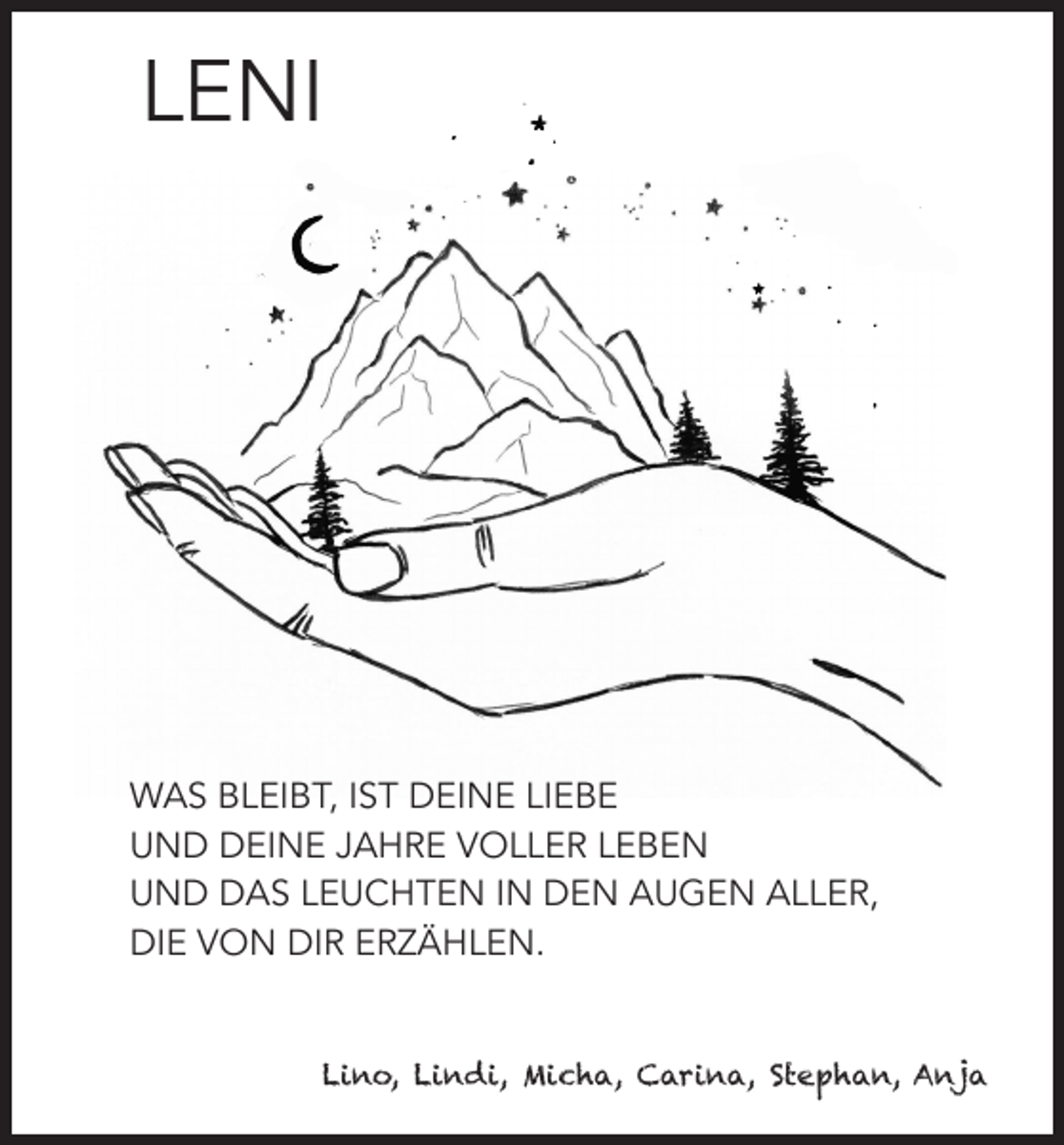 <p>LENI</p><p>WAS BLEIBT, IST DEINE LIEBE<br />UND DEINE JAHRE VOLLER LEBEN<br />UND DAS LEUCHTEN IN DEN AUGEN ALLER,<br />DIE VON DIR ERZÄHLEN.</p><p>Lino, Lindi, Micha, Carina, Stephan, Anja</p>