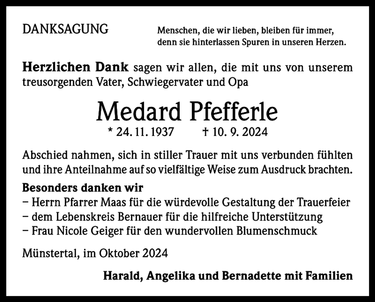 <p>DANKSAGUNG</p><p>enschen, die wir lieben, bleiben für immer,<br />M<br />denn sie hinterlassen Spuren in unseren Herzen.</p><p>Herzlichen Dank sagen wir allen, die mit uns von unserem<br />­treusorgenden Vater, Schwiegervater und Opa</p><p>Medard Pfefferle<br />* 24. 11. 1937 † 10. 9. 2024</p><p>Abschied nahmen, sich in stiller Trauer mit uns verbunden fühlten<br />und ihre Anteilnahme auf so vielfältige Weise zum Ausdruck brachten.<br />Besonders danken wir<br />– Herrn Pfarrer Maas für die würdevolle Gestaltung der Trauerfeier<br />– dem Lebenskreis Bernauer für die hilfreiche Unterstützung<br />– Frau Nicole Geiger für den wundervollen Blumenschmuck<br />Münstertal, im Oktober 2024<br />Harald, Angelika und Bernadette mit Familien</p>