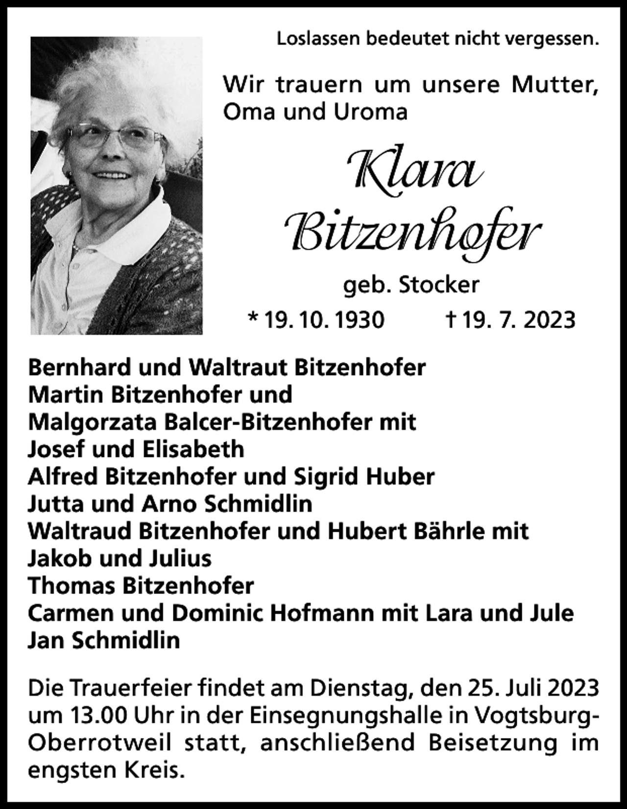 <p>Loslassen bedeutet nicht vergessen.</p><p>Wir trauern um unsere Mutter,<br />Oma und Uroma</p><p>Klara<br />Bitzenhofer<br />geb. Stocker<br />* 19. 10. 1930<br />† 19. 7. 2023<br />Bernhard und Waltraut Bitzenhofer<br />Martin Bitzenhofer und<br />Malgorzata Balcer-Bitzenhofer mit<br />Josef und Elisabeth<br />Alfred Bitzenhofer und Sigrid Huber<br />Jutta und Arno Schmidlin<br />Waltraud Bitzenhofer und Hubert Bährle mit<br />Jakob und Julius<br />Thomas Bitzenhofer<br />Carmen und Dominic Hofmann mit Lara und Jule<br />Jan Schmidlin<br />Die Trauerfeier findet am Dienstag, den 25. Juli 2023<br />um 13.00 Uhr in der Einsegnungshalle in VogtsburgOberrotweil statt, anschließend Beisetzung im<br />engsten Kreis.</p>