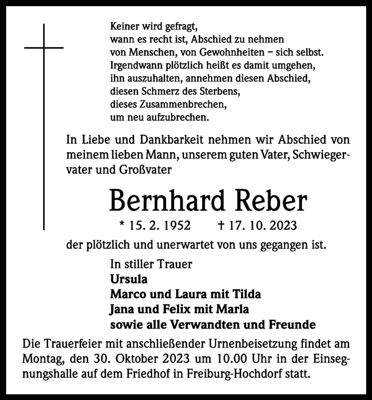 <p>Keiner wird gefragt,<br />wann es recht ist, Abschied zu nehmen<br />von Menschen, von Gewohnheiten – sich selbst.<br />Irgendwann plötzlich heißt es damit umgehen,<br />ihn auszuhalten, annehmen diesen Abschied,<br />diesen Schmerz des Sterbens,<br />dieses Zusammenbrechen,<br />um neu aufzubrechen.</p><p>In Liebe und Dankbarkeit nehmen wir Abschied von<br />meinem lieben Mann, unserem guten Vater, Schwieger­<br />vater und Großvater</p><p>Bernhard Reber</p><p>* 15. 2. 1952 † 17. 10. 2023<br />der plötzlich und unerwartet von uns gegangen ist.<br />In stiller Trauer<br />Ursula<br />Marco und Laura mit Tilda<br />Jana und Felix mit Marla<br />sowie alle Verwandten und Freunde<br />Die Trauerfeier mit anschließender Urnenbeisetzung findet am<br />Montag, den 30. Oktober 2023 um 10.00 Uhr in der Einseg­<br />nungshalle auf dem Friedhof in Freiburg-Hochdorf statt.</p>