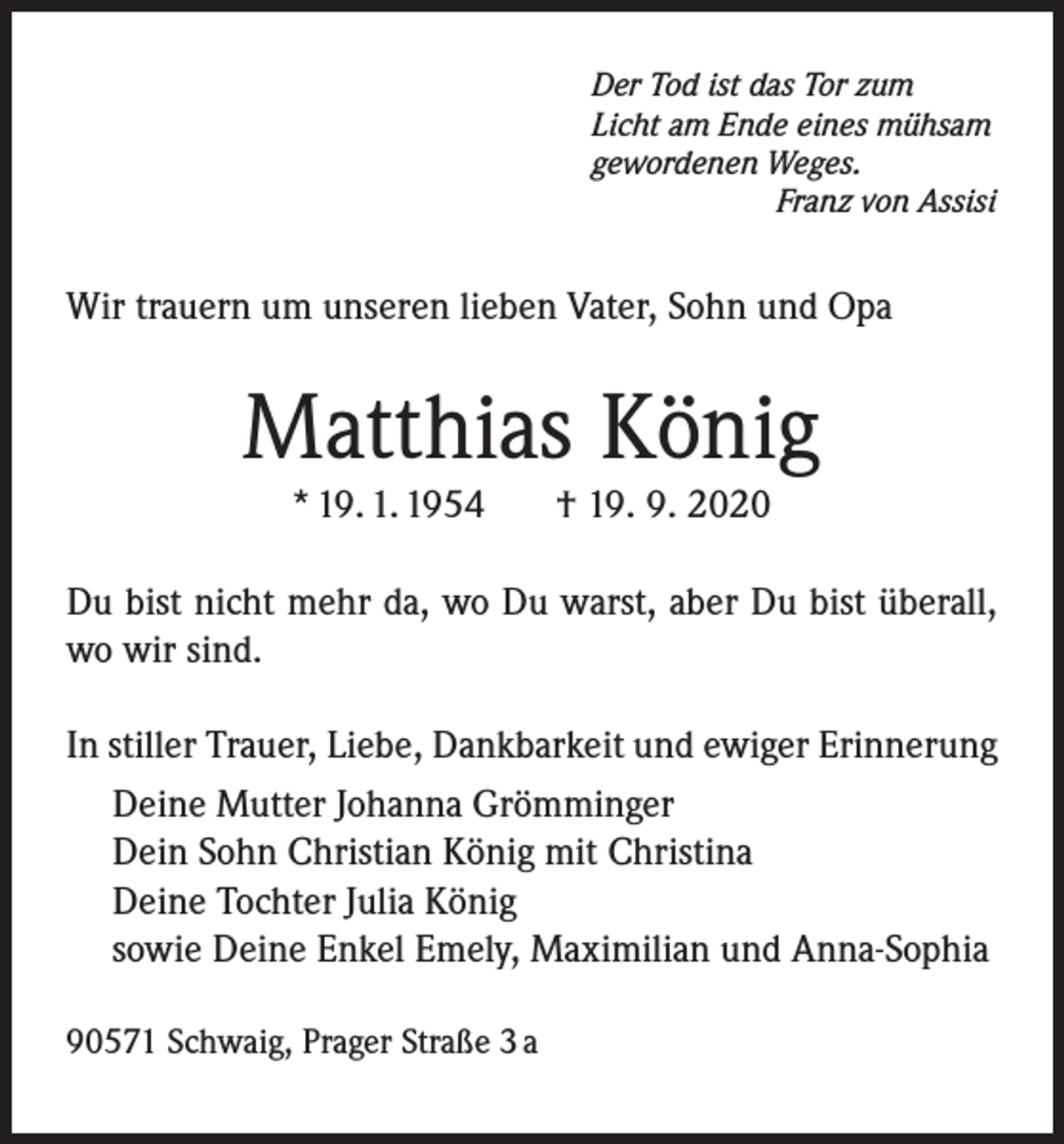 <p>Der Tod ist das Tor zum<br />Licht am Ende eines mühsam<br />gewordenen Weges.</p><p>Franz von Assisi</p><p>Wir trauern um unseren lieben Vater, Sohn und Opa</p><p>Matthias König<br />* 19. 1. 1954</p><p>† 19. 9. 2020</p><p>Du bist nicht mehr da, wo Du warst, aber Du bist überall,<br />wo wir sind.<br />In stiller Trauer, Liebe, Dankbarkeit und ewiger Erinnerung<br />Deine Mutter Johanna Grömminger<br />Dein Sohn Christian König mit Christina<br />Deine Tochter Julia König<br />sowie Deine Enkel Emely, Maximilian und Anna-Sophia<br />90571 Schwaig, Prager Straße 3 a</p>