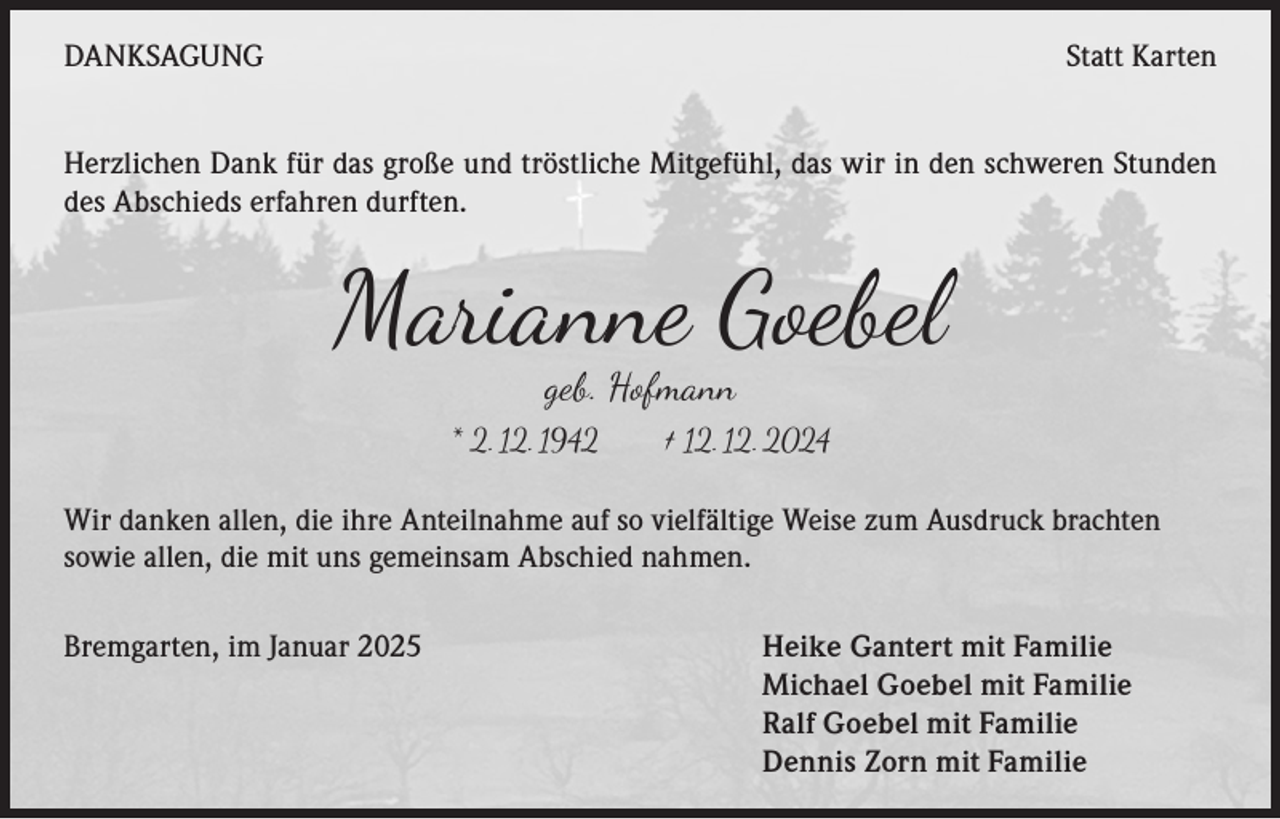 <p>DANKSAGUNG</p><p>Statt Karten</p><p>Herzlichen Dank für das große und tröstliche Mitgefühl, das wir in den schweren Stunden<br />des Abschieds erfahren durften.</p><p>Marianne Goebel<br />geb. Hofmann</p><p>* 2. 12. 1942 † 12. 12. 2024<br />Wir danken allen, die ihre Anteilnahme auf so vielfältige Weise zum Ausdruck brachten<br />sowie allen, die mit uns gemeinsam Abschied nahmen.<br />Bremgarten, im Januar 2025</p><p>Heike Gantert mit Familie<br />Michael Goebel mit Familie<br />Ralf Goebel mit Familie<br />Dennis Zorn mit Familie</p>