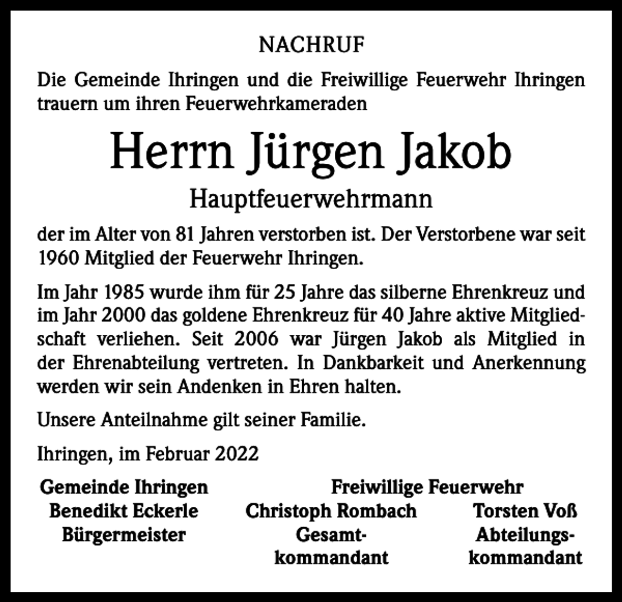 <p>NACHRUF<br />Die Gemeinde Ihringen und die Freiwillige Feuerwehr Ihringen<br />trauern um ihren Feuerwehrkameraden</p><p>Herrn Jürgen Jakob<br />Hauptfeuerwehrmann<br />der im Alter von 81 Jahren verstorben ist. Der Verstorbene war seit<br />1960 Mitglied der Feuerwehr Ihringen.<br />Im Jahr 1985 wurde ihm für 25 Jahre das silberne Ehrenkreuz und<br />im Jahr 2000 das goldene Ehrenkreuz für 40 Jahre aktive Mitgliedschaft verliehen. Seit 2006 war Jürgen Jakob als ­Mitglied in<br />der Ehrenabteilung vertreten. In Dankbarkeit und Anerkennung<br />­werden wir sein Andenken in Ehren halten.<br />Unsere Anteilnahme gilt seiner Familie.<br />Ihringen, im Februar 2022<br />Gemeinde Ihringen<br />Benedikt Eckerle<br />Bürgermeister</p><p>Freiwillige Feuerwehr<br />Christoph Rombach<br />Torsten Voß<br />Gesamt-</p><p>Abteilungs-<br />kommandant<br />kommandant</p>