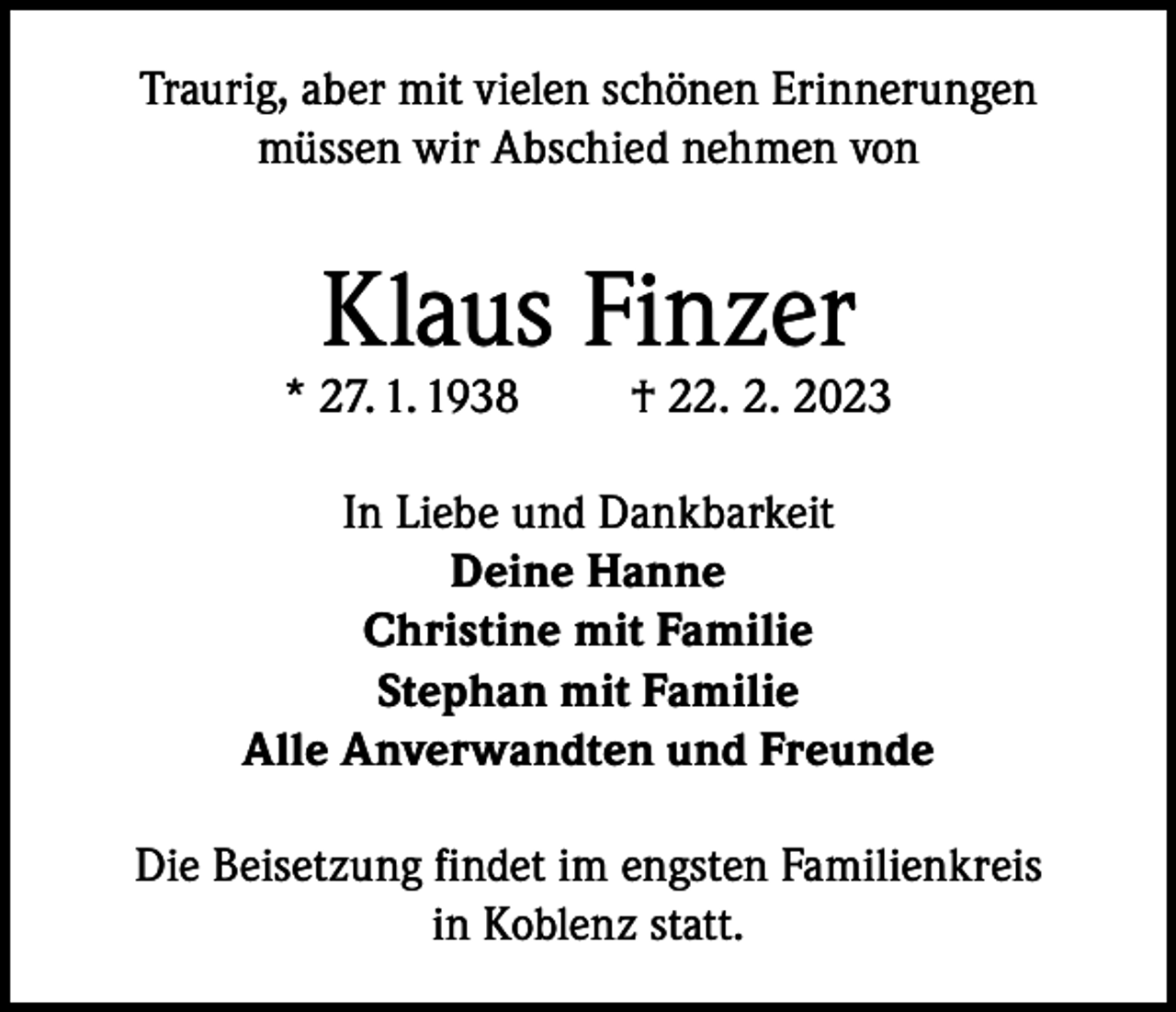 <p>Traurig, aber mit vielen schönen Erinnerungen<br />müssen wir Abschied nehmen von</p><p>Klaus Finzer</p><p>* 27. 1. 1938</p><p>† 22. 2. 2023</p><p>In Liebe und Dankbarkeit<br />Deine Hanne<br />Christine mit Familie<br />Stephan mit Familie<br />Alle Anverwandten und Freunde<br />Die Beisetzung findet im engsten Familienkreis<br />in Koblenz statt.</p>