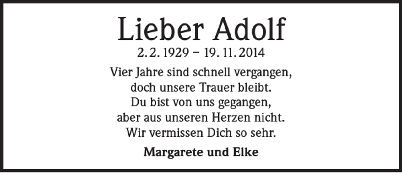 <p>Lieber Adolf</p><p>2. 2. 1929 – 19. 11. 2014<br />Vier Jahre sind schnell vergangen,<br />doch unsere Trauer bleibt.<br />Du bist von uns gegangen,<br />aber aus unseren Herzen nicht.<br />Wir vermissen Dich so sehr.<br />Margarete und Elke</p>