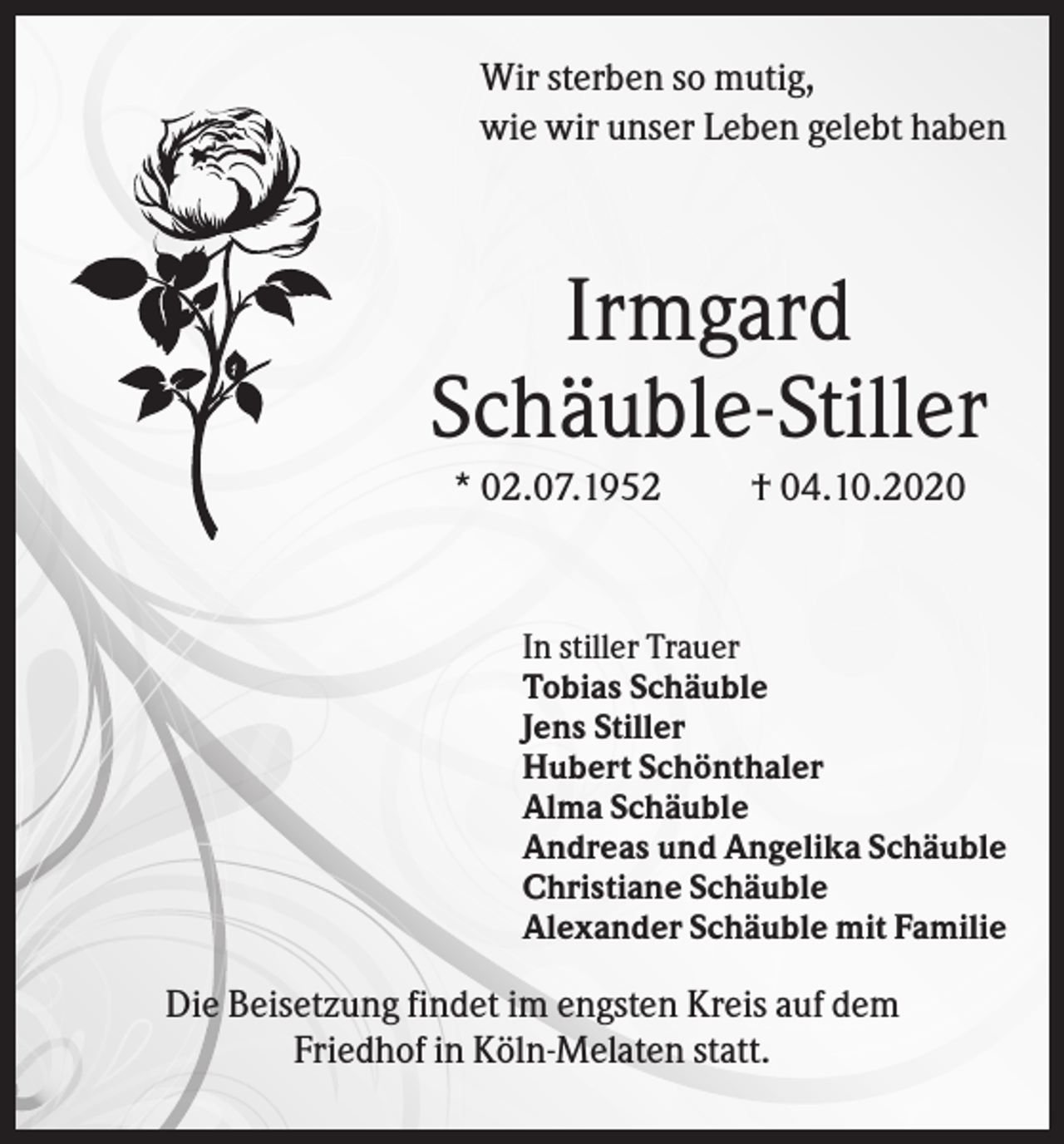 <p>Wir sterben so mutig,<br />wie wir unser Leben gelebt haben</p><p>Irmgard<br />Schäuble-Stiller<br />* 02.07.1952</p><p>† 04.10.2020</p><p>In stiller Trauer<br />Tobias Schäuble<br />Jens Stiller<br />Hubert Schönthaler<br />Alma Schäuble<br />Andreas und Angelika Schäuble<br />Christiane Schäuble<br />Alexander Schäuble mit Familie</p><p>Die Beisetzung findet im engsten Kreis auf dem<br />Friedhof in Köln-Melaten statt.</p>