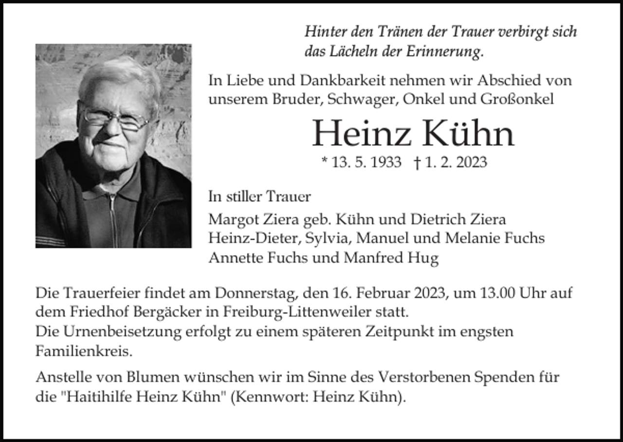 <p>Hinter den Tränen der Trauer verbirgt sich<br />das Lächeln der Erinnerung.<br />In Liebe und Dankbarkeit nehmen wir Abschied von<br />unserem Bruder, Schwager, Onkel und Großonkel</p><p>Heinz Kühn<br />Bild einfügen</p><p>* 13. 5. 1933 † 1. 2. 2023</p><p>In stiller Trauer<br />Margot Ziera geb. Kühn und Dietrich Ziera<br />Heinz-Dieter, Sylvia, Manuel und Melanie Fuchs<br />Annette Fuchs und Manfred Hug<br />Die Trauerfeier findet am Donnerstag, den 16. Februar 2023, um 13.00 Uhr auf<br />dem Friedhof Bergäcker in Freiburg-Littenweiler statt.<br />Die Urnenbeisetzung erfolgt zu einem späteren Zeitpunkt im engsten<br />Familienkreis.<br />Anstelle von Blumen wünschen wir im Sinne des Verstorbenen Spenden für<br />die "Haitihilfe Heinz Kühn" (Kennwort: Heinz Kühn).</p>