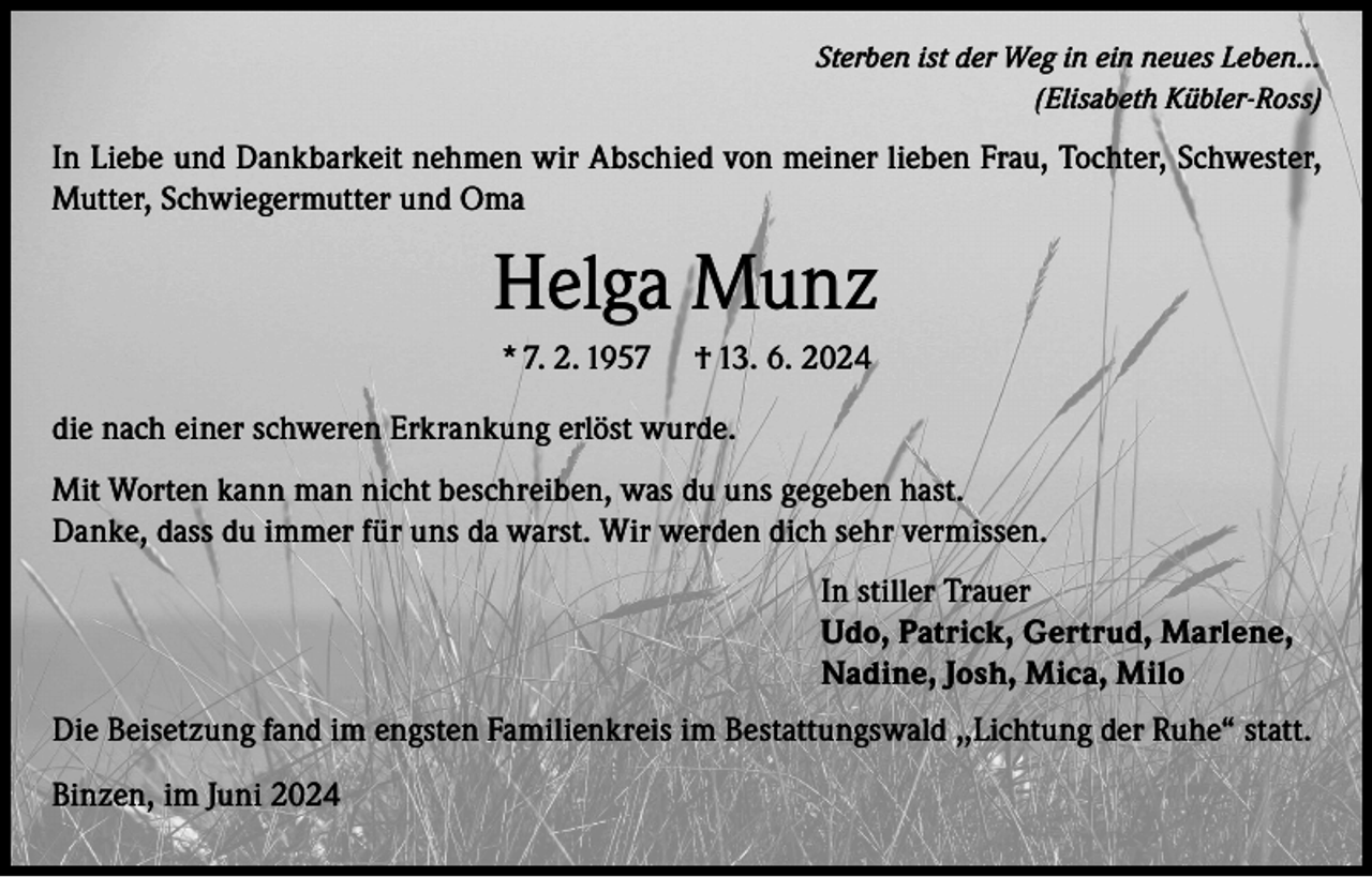 <p>Sterben ist der Weg in ein neues Leben…<br />(Elisabeth Kübler-Ross)</p><p>In Liebe und Dankbarkeit nehmen wir Abschied von meiner lieben Frau, Tochter, Schwester,<br />Mutter, Schwiegermutter und Oma</p><p>Helga Munz<br />* 7. 2. 1957</p><p>† 13. 6. 2024</p><p>die nach einer schweren Erkrankung erlöst wurde.<br />Mit Worten kann man nicht beschreiben, was du uns gegeben hast.<br />Danke, dass du immer für uns da warst. Wir werden dich sehr vermissen.<br />In stiller Trauer<br />Udo, Patrick, Gertrud, Marlene,<br />Nadine, Josh, Mica, Milo<br />Die Beisetzung fand im engsten Familienkreis im Bestattungswald ,,Lichtung der Ruhe“ statt.<br />Binzen, im Juni 2024</p>