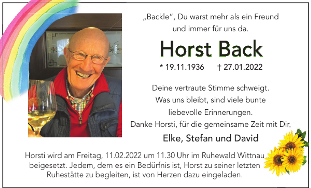 <p>„Backle“, Du warst mehr als ein Freund<br />und immer für uns da.</p><p>Horst Back<br />* 19.11.1936</p><p>† 27.01.2022</p><p>Deine vertraute Stimme schweigt.<br />Was uns bleibt, sind viele bunte<br />liebevolle Erinnerungen.<br />Danke Horsti, für die gemeinsame Zeit mit Dir.</p><p>Elke, Stefan und David<br />Horsti wird am Freitag, 11.02.2022 um 11.30 Uhr im Ruhewald Wittnau<br />beigesetzt. Jedem, dem es ein Bedürfnis ist, Horst zu seiner letzten<br />Ruhestätte zu begleiten, ist von Herzen dazu eingeladen.</p>