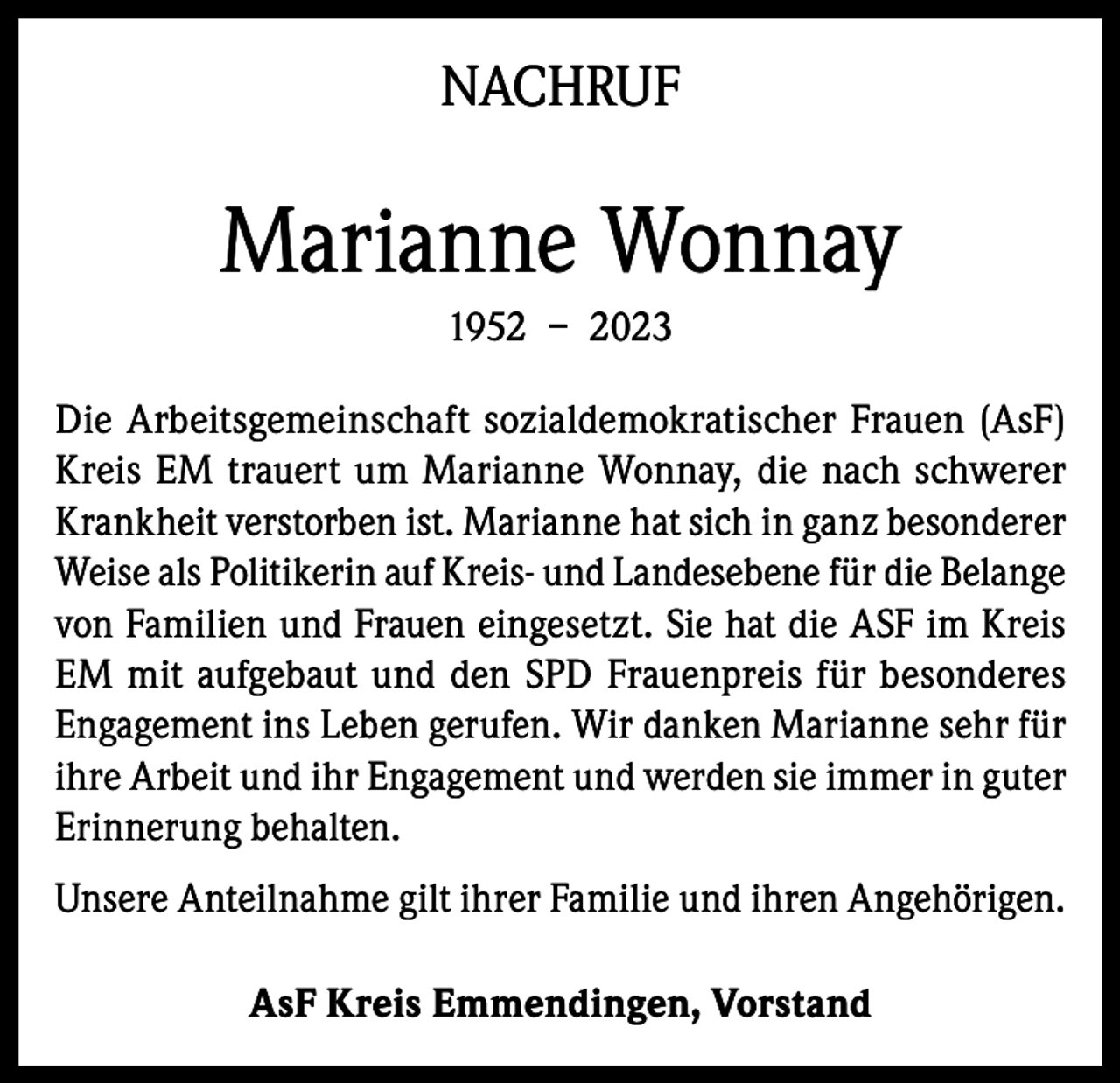 <p>NACHRUF</p><p>Marianne Wonnay<br />1952 – 2023<br />Die Arbeitsgemeinschaft sozialdemokratischer Frauen (AsF)<br />Kreis EM trauert um Marianne Wonnay, die nach schwerer<br />Krankheit verstorben ist. Marianne hat sich in ganz besonderer<br />Weise als Politikerin auf Kreis- und Landesebene für die Belange<br />von Familien und Frauen eingesetzt. Sie hat die ASF im Kreis<br />EM mit aufgebaut und den SPD Frauenpreis für besonderes<br />Engagement ins Leben gerufen. Wir danken Marianne sehr für<br />ihre Arbeit und ihr Engagement und werden sie immer in guter<br />Erinnerung behalten.<br />Unsere Anteilnahme gilt ihrer Familie und ihren Angehörigen.<br />AsF Kreis Emmendingen, Vorstand</p>
