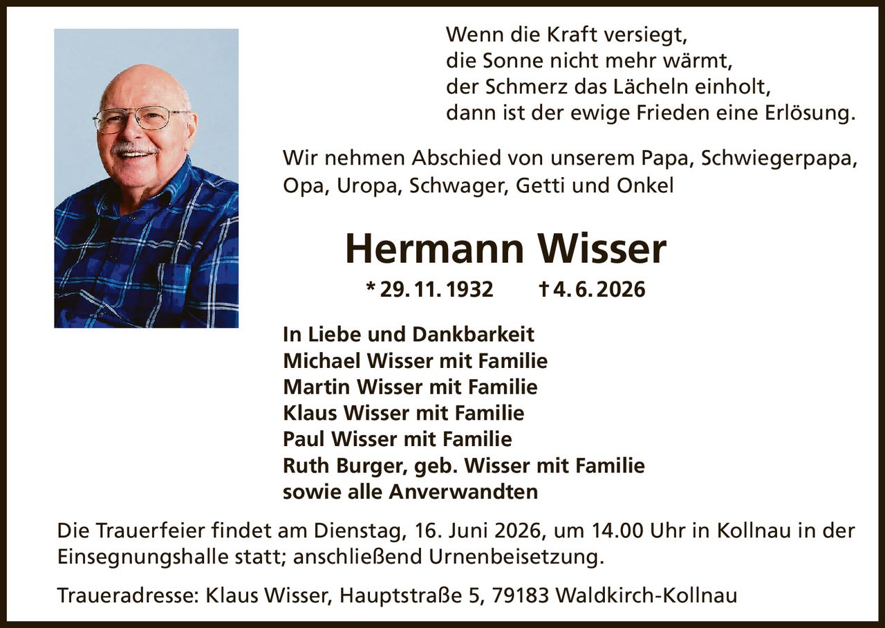 <p>Wenn die Kraft versiegt, die Sonne nicht mehr wärmt, der Schmerz das Lächeln einholt, dann ist der ewige Frieden eine Erlösung.</p>

<p>Wir nehmen Abschied von unserem Papa, Schwiegerpapa, Opa, Uropa, Schwager, Getti und Onkel</p>

<p><strong>Hermann Wisser</strong><br>
* 29. 11. 1932 † 4. 6. 2026</p>

<p>In Liebe und Dankbarkeit</p>

<p>Michael Wisser mit Familie<br>
Martin Wisser mit Familie<br>
Klaus Wisser mit Familie<br>
Paul Wisser mit Familie<br>
Ruth Burger, geb. Wisser mit Familie<br>
sowie alle Anverwandten</p>

<p>Die Trauerfeier findet am Dienstag, 16. Juni 2026, um 14.00 Uhr in Kollnau in der Einsegnungshalle statt; anschließend Urnenbeisetzung.</p>

<p>Traueradresse: Klaus Wisser, Hauptstraße 5, 79183 Waldkirch-Kollnau</p>