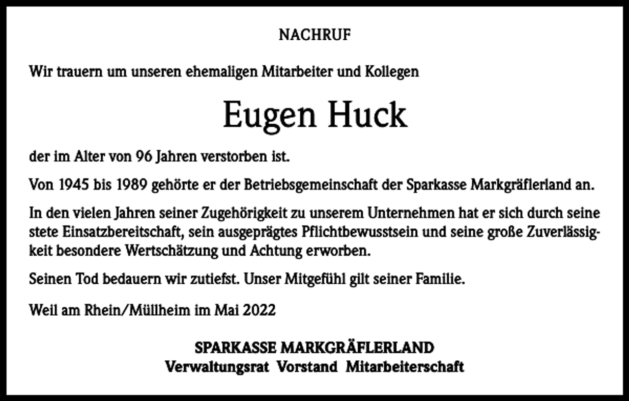 <p>NACHRUF<br />Wir trauern um unseren ehemaligen Mitarbeiter und Kollegen</p><p>Eugen Huck<br />der im Alter von 96 Jahren verstorben ist.<br />Von 1945 bis 1989 gehörte er der Betriebsgemeinschaft der Sparkasse Markgräflerland an.<br />In den vielen Jahren seiner Zugehörigkeit zu unserem Unternehmen hat er sich durch seine<br />stete Einsatzbereitschaft, sein ausgeprägtes Pflichtbewusstsein und seine große Zuverlässigkeit besondere Wertschätzung und Achtung erworben.<br />Seinen Tod bedauern wir zutiefst. Unser Mitgefühl gilt seiner Familie.<br />Weil am Rhein/Müllheim im Mai 2022<br />SPARKASSE MARKGRÄFLERLAND<br />Verwaltungsrat Vorstand Mitarbeiterschaft</p>