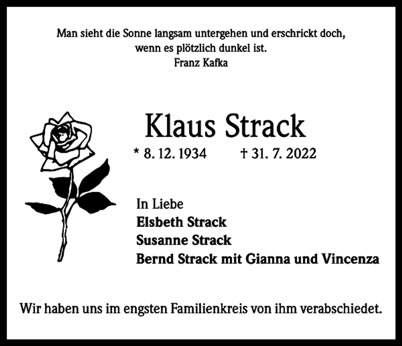 <p>Man sieht die Sonne langsam untergehen und erschrickt doch,<br />wenn es plötzlich dunkel ist.<br />Franz Kafka</p><p>Klaus Strack</p><p>* 8. 12. 1934</p><p>† 31. 7. 2022</p><p>In Liebe<br />Elsbeth Strack<br />Susanne Strack<br />Bernd Strack mit Gianna und Vincenza<br />Wir haben uns im engsten Familienkreis von ihm verabschiedet.</p>