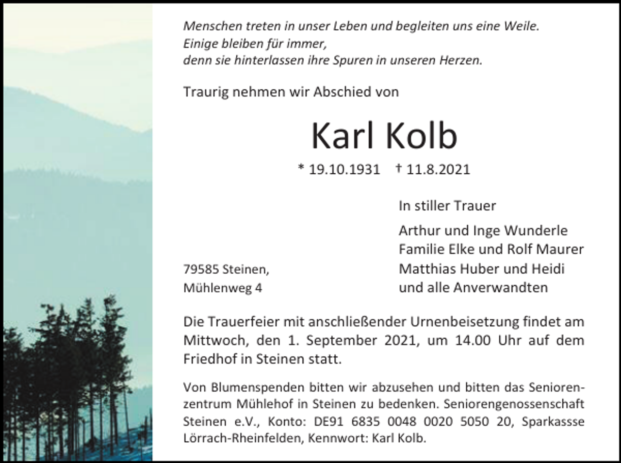 <p>Menschen treten in unser Leben und begleiten uns eine Weile.<br />Einige bleiben für immer,<br />denn sie hinterlassen ihre Spuren in unseren Herzen.</p><p>Traurig nehmen wir Abschied von</p><p>Karl Kolb<br />* 19.10.1931 † 11.8.2021<br />In stiller Trauer</p><p>79585 Steinen,<br />Mühlenweg 4</p><p>Arthur und Inge Wunderle<br />Familie Elke und Rolf Maurer<br />Matthias Huber und Heidi<br />und alle Anverwandten</p><p>Die Trauerfeier mit anschließender Urnenbeisetzung findet am<br />Mittwoch, den 1. September 2021, um 14.00 Uhr auf dem<br />Friedhof in Steinen statt.<br />Von Blumenspenden bitten wir abzusehen und bitten das Seniorenzentrum Mühlehof in Steinen zu bedenken. Seniorengenossenschaft<br />Steinen e.V., Konto: DE91 6835 0048 0020 5050 20, Sparkassse<br />Lörrach-Rheinfelden, Kennwort: Karl Kolb.</p>