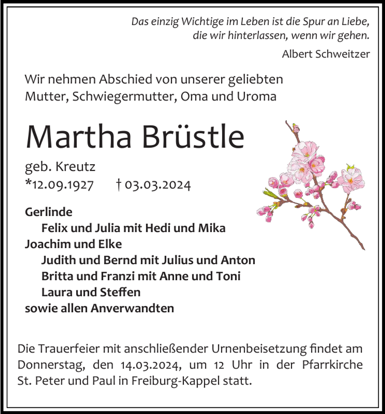 <p>Das einzig Wichtige im Leben ist die Spur an Liebe,<br />die wir hinterlassen, wenn wir gehen.<br />Albert Schweitzer</p><p>Wir nehmen Abschied von unserer geliebten<br />Mutter, Schwiegermutter, Oma und Uroma</p><p>Martha Brüstle<br />geb. Kreutz<br />*12.09.1927</p><p>† 03.03.2024</p><p>Gerlinde<br />Felix und Julia mit Hedi und Mika<br />Joachim und Elke<br />Judith und Bernd mit Julius und Anton<br />Britta und Franzi mit Anne und Toni<br />Laura und Steffen<br />sowie allen Anverwandten<br />Die Trauerfeier mit anschließender Urnenbeisetzung findet am<br />Donnerstag, den 14.03.2024, um 12 Uhr in der Pfarrkirche<br />St. Peter und Paul in Freiburg-Kappel statt.</p>