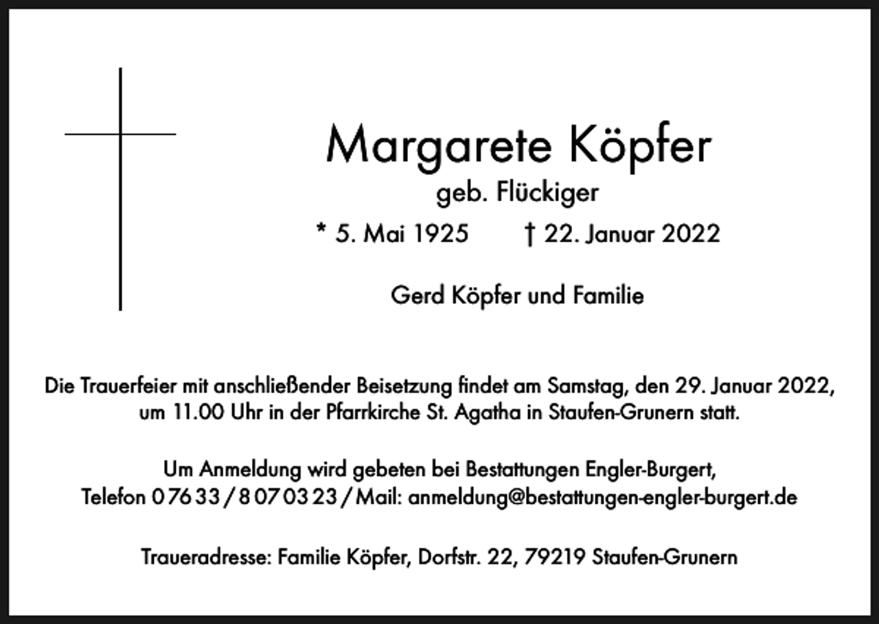 <p>Margarete Köpfer<br />geb. Flückiger</p><p>* 5. Mai 1925 † 22. Januar 2022<br />Gerd Köpfer und Familie<br />Die Trauerfeier mit anschließender Beisetzung findet am Samstag, den 29. Januar 2022,<br />um 11.00 Uhr in der Pfarrkirche St. Agatha in Staufen-Grunern statt.<br />Um Anmeldung wird gebeten bei Bestattungen Engler-Burgert,<br />Telefon 0 76 33 / 8 07 03 23 / Mail: anmeldung@bestattungen-engler-burgert.de<br />Traueradresse: Familie Köpfer, Dorfstr. 22, 79219 Staufen-Grunern</p>