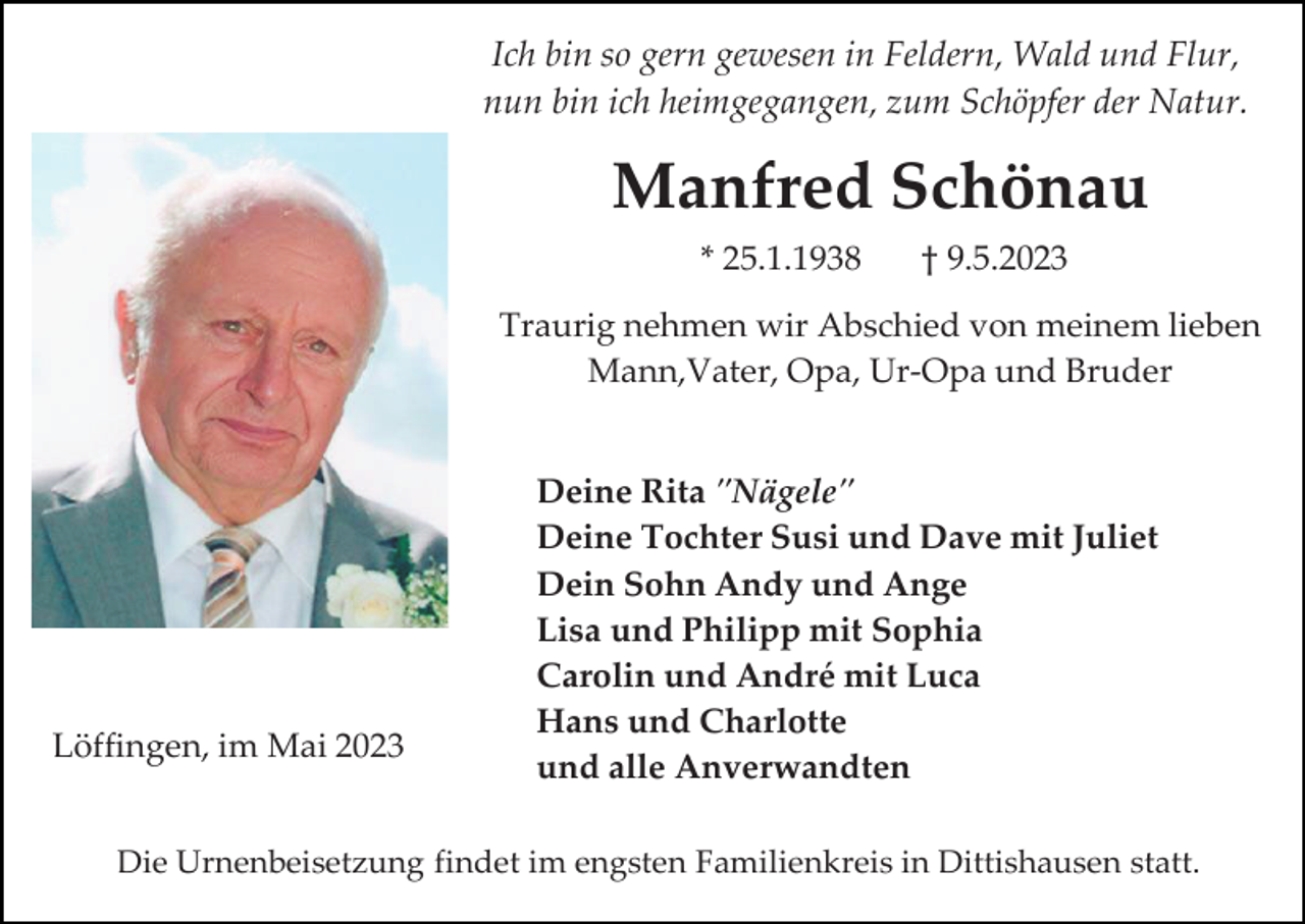 <p>Ich bin so gern gewesen in Feldern, Wald und Flur,<br />nun bin ich heimgegangen, zum Schöpfer der Natur.</p><p>Manfred Schönau<br />* 25.1.1938</p><p>† 9.5.2023</p><p>Traurig nehmen wir Abschied von meinem lieben<br />Mann,Vater, Opa, Ur-Opa und Bruder</p><p>Löffingen, im Mai 2023</p><p>Deine Rita "Nägele"<br />Deine Tochter Susi und Dave mit Juliet<br />Dein Sohn Andy und Ange<br />Lisa und Philipp mit Sophia<br />Carolin und André mit Luca<br />Hans und Charlotte<br />und alle Anverwandten</p><p>Die Urnenbeisetzung findet im engsten Familienkreis in Dittishausen statt.</p>