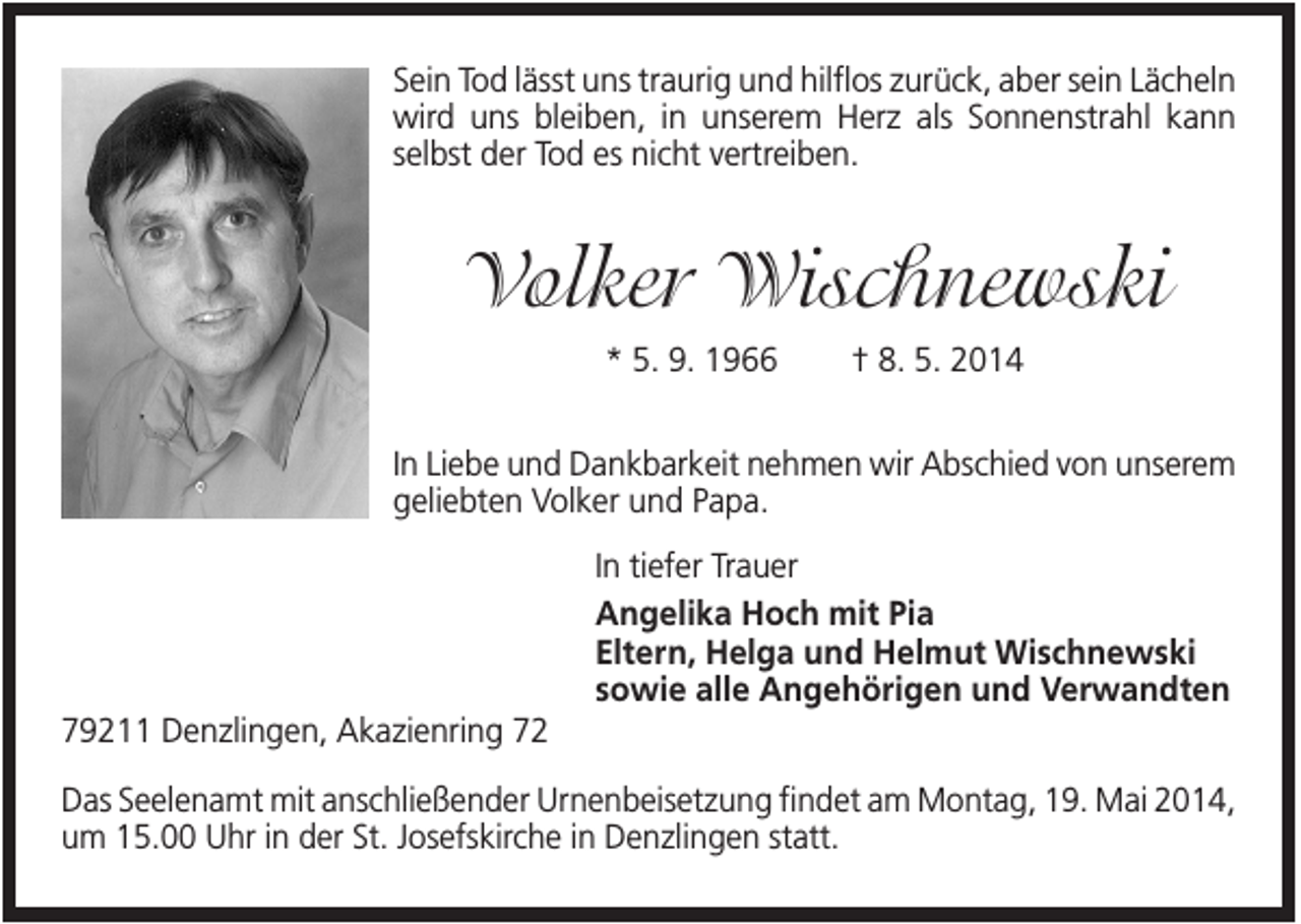 <p>Sein Tod lässt uns traurig und hilflos zurück, aber sein Lächeln<br />wird uns bleiben, in unserem Herz als Sonnenstrahl kann<br />selbst der Tod es nicht vertreiben.</p><p>Volker Wischnewski<br />* 5. 9. 1966</p><p>† 8. 5. 2014</p><p>In Liebe und Dankbarkeit nehmen wir Abschied von unserem<br />geliebten Volker und Papa.<br />In tiefer Trauer<br />Angelika Hoch mit Pia<br />Eltern, Helga und Helmut Wischnewski<br />sowie alle Angehörigen und Verwandten<br />79211 Denzlingen, Akazienring 72<br />Das Seelenamt mit anschließender Urnenbeisetzung findet am Montag, 19. Mai 2014,<br />um 15.00 Uhr in der St. Josefskirche in Denzlingen statt.</p>