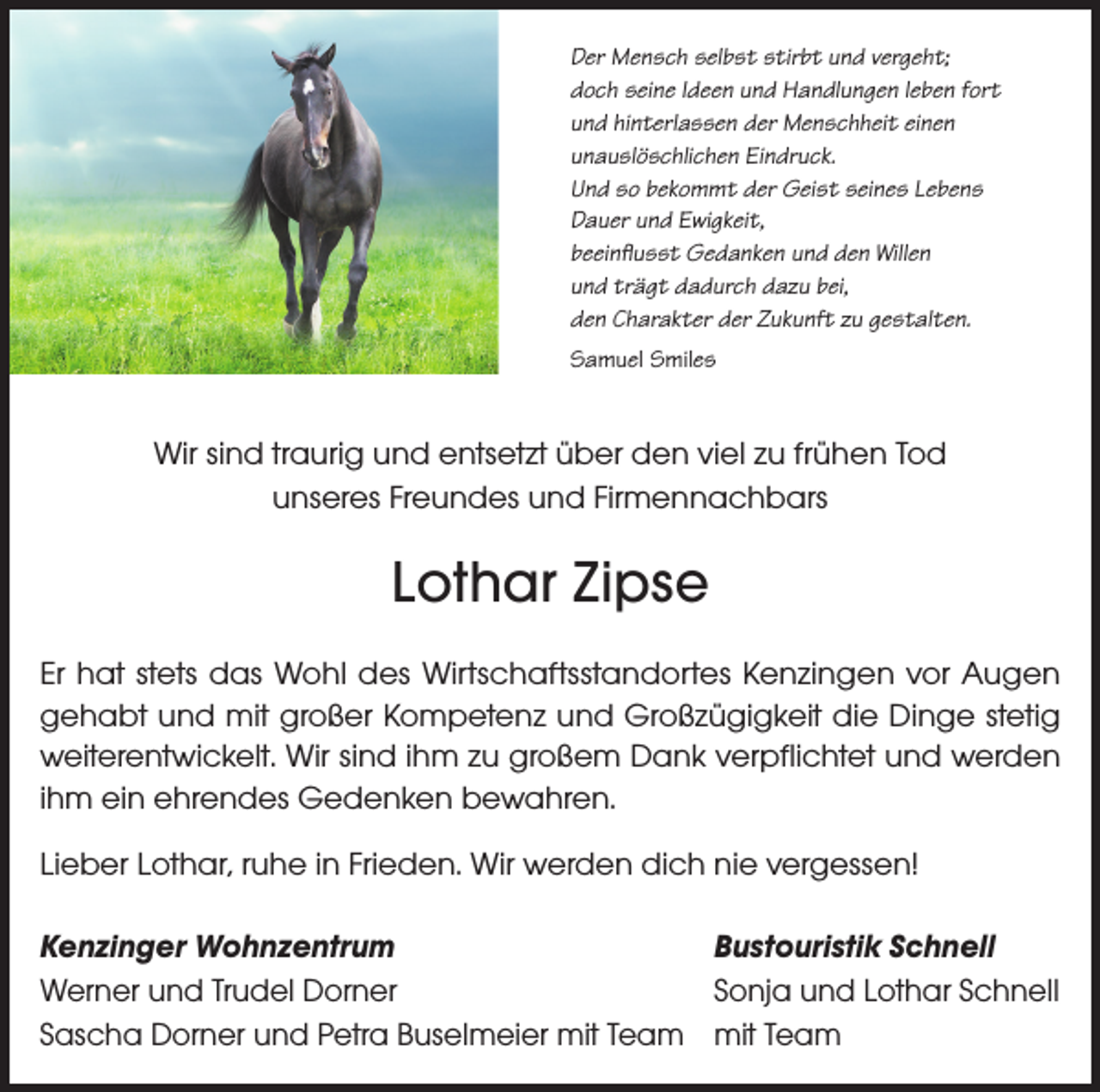 <p>Der Mensch selbst stirbt und vergeht;<br />doch seine Ideen und Handlungen leben fort<br />und hinterlassen der Menschheit einen<br />unauslöschlichen Eindruck.<br />Und so bekommt der Geist seines Lebens<br />Dauer und Ewigkeit,<br />beeinflusst Gedanken und den Willen<br />und trägt dadurch dazu bei,<br />den Charakter der Zukunft zu gestalten.<br />Samuel Smiles</p><p>Wir sind traurig und entsetzt über den viel zu frühen Tod<br />unseres Freundes und Firmennachbars</p><p>Lothar Zipse<br />Er hat stets das Wohl des Wirtschaftsstandortes Kenzingen vor Augen<br />gehabt und mit großer Kompetenz und Großzügigkeit die Dinge stetig<br />weiterentwickelt. Wir sind ihm zu großem Dank verpflichtet und werden<br />ihm ein ehrendes Gedenken bewahren.<br />Lieber Lothar, ruhe in Frieden. Wir werden dich nie vergessen!<br />Kenzinger Wohnzentrum<br />Bustouristik Schnell<br />Werner und Trudel Dorner<br />Sonja und Lothar Schnell<br />Sascha Dorner und Petra Buselmeier mit Team mit Team</p>